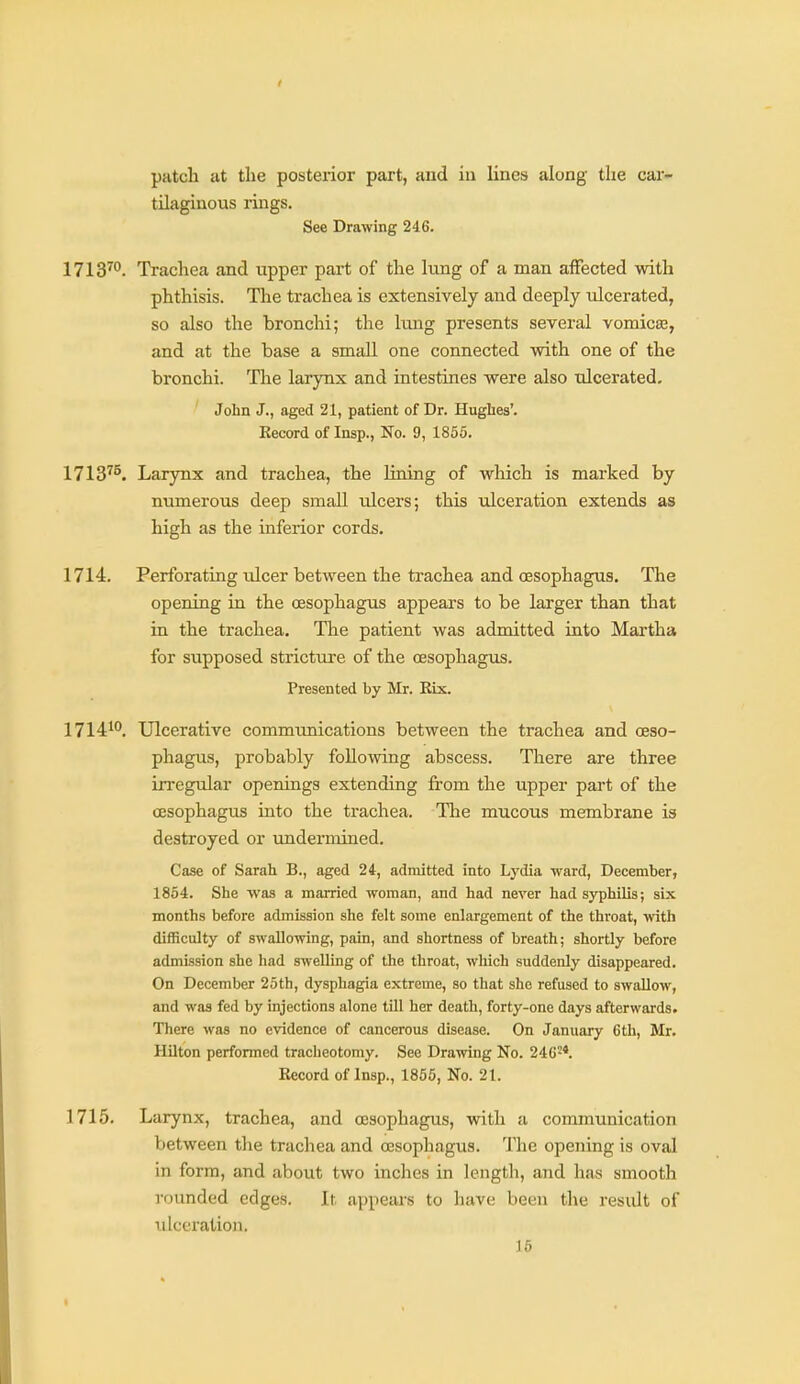 patch at tlie posterior part, and in lines along the car- tilaginous rings. See Drawing 246. 1713™. Trachea and upper part of the lung of a man affected with phthisis. The trachea is extensively and deeply ulcerated, so also the bronchi; the Iting presents several vomica?, and at the base a small one connected with one of the bronchi. The larynx and intestines were also ulcerated. John J., aged 21, patient of Dr. Hughes'. Kecord of Insp., No. 9, 1855. 1713^^. Larynx and trachea, the lining of which is marked by numerous deep small ulcers; this ulceration extends as high as the inferior cords. 1714. Perforating idcer between the trachea and ossophagus. The opening in the oesophagus appears to be larger than that in the trachea. The patient was admitted into Martha for supposed stricture of the oesophagus. Presented by Mr. Rix. 1714*^. Ulcerative communications between the trachea and oeso- phagus, probably following abscess. There are three in-egular openings extending from the upper part of the oesophagus into the trachea. The mucous membrane is destroyed or undermined. Case of Sarah B., aged 24, admitted into Lydia ward, December, 1854. She was a married woman, and had never had syphilis; six months before admission she felt some enlargement of the throat, with difficulty of swallowing, pain, and shortness of breath; shortly before admission she had swelling of the throat, which suddenly disappeared. On December 25th, dysphagia extreme, so that she refused to swallow, and was fed by injections alone till her death, forty-one days afterwards. There was no evidence of cancerous disease. On January 6th, Mr. HUton performed tracheotomy. See Drawing No. 246-*. Record of Insp., 1855, No. 21. 1715. Larynx, trachea, and oesophagus, with a communication between the trachea and oesophagus. The opening is oval in form, and about two inches in lengtli, and has smooth rounded edges. It appears to have been the result of ulceration. 16