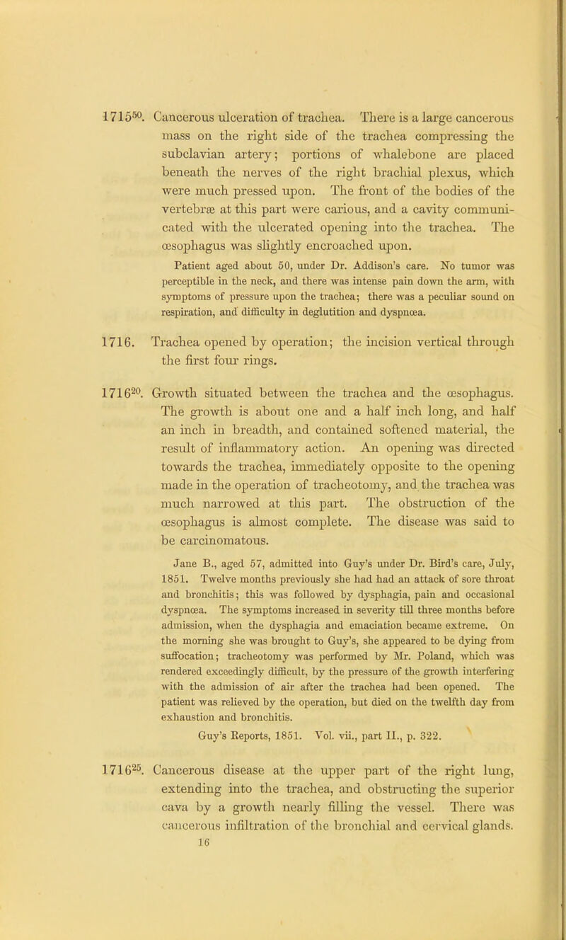 1715^. Cancerous ulceration of trachea. There is a large cancerous mass on the right side of the trachea compressing the subclavian artery; portions of whalebone are placed beneath the nerves of the right brachial plexus, which were much pressed upon. The front of the bodies of the vertebra at this part were carious, and a cavity communi- cated with the ulcerated opening into the trachea. The oesophagus was slightly encroached upon. Patient aged about 50, under Dr. Addison's care. No tumor was perceptible in the neck, and there was intense pain down the arm, with symptoms of pressure upon the trachea; there was a peculiar sound on respiration, and difficulty in deglutition and dyspnoea. 1716. Trachea opened by operation; the incision vertical through the first four- rings. 1716^. Growth situated between the trachea and the oesophagus. The growth is about one and a half inch long, and half an inch in breadth, and contained softened material, the result of inflammatory action. An opening was directed towards the trachea, immediately opposite to the opening made in the operation of tracheotomy, and the trachea was much narrowed at this part. The obstruction of the oesophagus is almost complete. The disease was said to be carcinomatous. Jane B., aged 67, admitted into Guy's under Dr. Bird's care, July, 1851. Twelve months previously she had had an attack of sore throat and bronchitis; this was followed by dysphagia, pain and occasional dyspnoea. The symptoms increased in severity tUl three months before admission, when the dysphagia and emaciation became extreme. On the morning she was brought to Guy's, she appeared to be dying from suffocation; tracheotomy was performed by Mr. Poland, which was rendered exceedingly difficult, by the pressure of the growth interfering with the admission of air after the trachea had been opened. The patient was relieved by the operation, but died on the twelfth day from exhaustion and bronchitis. Guy's Eeports, 1851. Vol. vii., part II., p. 322. 1716^5. Cancerous disease at the upper part of the right lung, extending into tlie trachea, and obstructing the superior cava by a growth nearly filling the vessel. There wa.s cancerous infiltration of the bronchial and cervical glands.