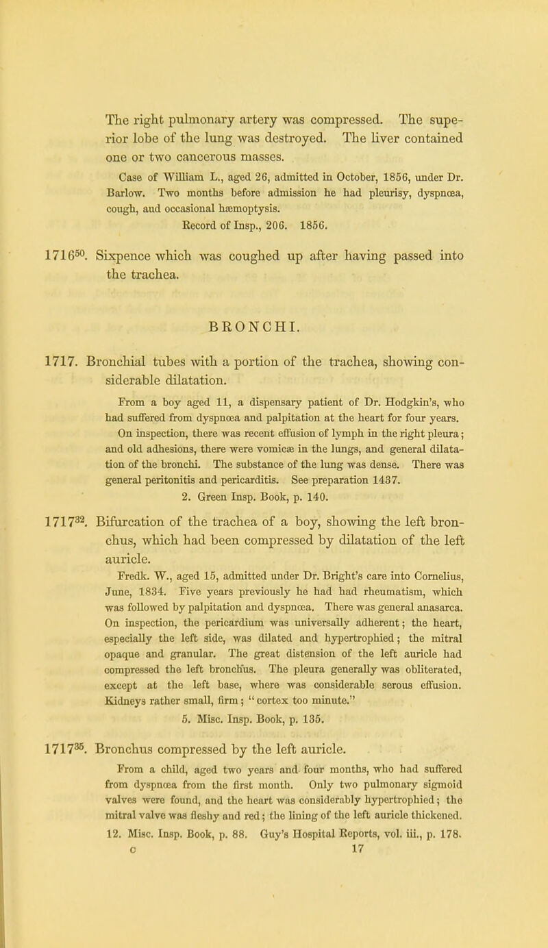 The right pulmonary artery was compressed. The supe- rior lobe of the lung was destroyed. The liver contained one or two cancerous masses. Case of William L., aged 26, admitted in October, 1856, under Dr. Barlow. Two months before admission he had pleurisy, dyspncea, cough, aud occasional hsemoptysis. Record of Insp., 206. 1856. 1716°'^. Sixpence which was coughed up after having passed into the trachea. BRONCHI. 1717. Bronchial tubes with a portion of the trachea, showing con- siderable dilatation. From a boy aged 11, a dispensary patient of Dr. Hodgkin's, who had suffered from dyspnoea and palpitation at the heart for four years. On inspection, there was recent efFiision of lymph in the right pleura; and old adhesions, there were vomicae in the lungs, and general dilata- tion of the bronchi. The substance of the lung was dense. There was general peritonitis and pericarditis. See preparation 1437. 2. Green Insp. Book, p. 140. 1717^^. Bifurcation of the trachea of a boy, showing the left bron- chus, which had been compressed by dilatation of the left auricle. Fredk. W., aged 15, admitted under Dr. Bright's care into Cornelius, June, 1834. Five years previously he had had rheumatism, which was followed by palpitation and dyspnoea. There was general anasarca. On inspection, the pericardium was universally adherent; the heart, especially the left side, was dilated and hypertrophied; the mitral opaque and granular. The great distension of the left auricle had compressed the left bronchus. The pleura generally was obliterated, except at the left base, where was considerable serous effusion. Kjdneys rather small, firm;  cortex too minute. 5. Misc. Insp. Book, p. 135, 1717^. Bronchus compressed by the left auricle. From a child, aged two years and four months, who had suffered from dyspnoea from the first month. Only two pulmonary sigmoid valves were found, and the heart was considerably hypertrophied; the mitral valve was fleshy and red; the lining of the left auricle thickened. 12. Misc. Insp. Book, p. 88. Guy'a Hospital Reports, vol. iii., p. 178.