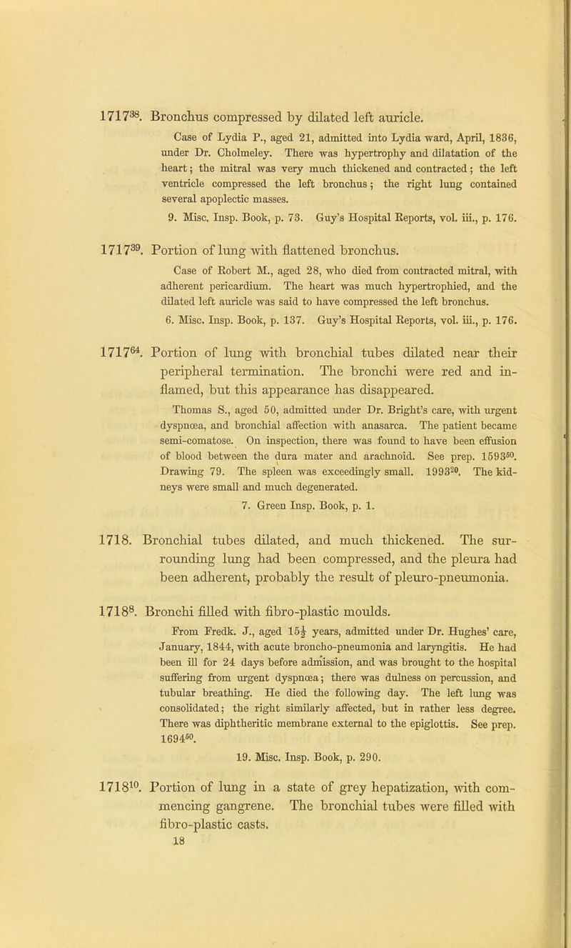 171738. Bronchtis compressed by dilated left auricle. Case of Lydia P., aged 21, admitted into Lydia ward, April, 1836, under Dr. Cholmeley. There was hypertrophy and dilatation of the heart; the mitral was very much thickened and contracted; the left ventricle compressed the left hronchus; the right lung contained several apoplectic masses. 9. Misc. Insp. Book, p. 73. Guy's Hospital Eeporta, voL iii., p. 176. 1717^^. Portion of lung with flattened bronchus. Case of Robert M., aged 28, who died from contracted mitral, with adherent pericardium. The heart was much hypertrophied, and the dilated left auricle was said to have compressed the left bronchus. 6. Misc. Insp. Book, p. 137. Guy's Hospital Reports, vol. iii., p. 176. 1717^. Portion of lung with bronchial tubes dilated near their peripheral termination. The bronchi were red and in- flamed, but this appearance has disappeared. Thomas S., aged 60, admitted under Dr. Bright's care, with urgent dyspnoea, and bronchial affection with anasarca. The patient became semi-comatose. On inspection, there was found to have been effusion of blood between the dura mater and arachnoid. See prep. 1593*°. Drawing 79. The spleen was exceedingly small. 1993^'. The kid- neys were small and much degenerated. 7. Green Insp. Book, p. 1. 1718. Bronchial tubes dUated, and much thickened. The sur- rounding lung had been compressed, and the pleui-a had been adherent, probably the result of pleuro-pneumonia. 1718^. Bronchi fiUed with fibro-plastic moulds. From Fredk. J., aged 15^ years, admitted under Dr. Hughes' care, January, 1844, with acute broncho-pneumonia and laryngitis. He had been Ul for 24 days before admission, and was brought to the hospital suffering from urgent dyspnoea; there was dulness on percussion, and tubular breathing. He died the following day. The left lung was consolidated; the right similarly affected, but in rather less degree. There was diphtheritic membrane external to the epiglottis. See prep. 1694«<'. 19. Misc. Insp. Book, p. 290. 1718^*'. Portion of lung in a state of grey hepatization, -with com- mencing gangrene. The bronchial tubes Avere filled with fibro-plastic casts.