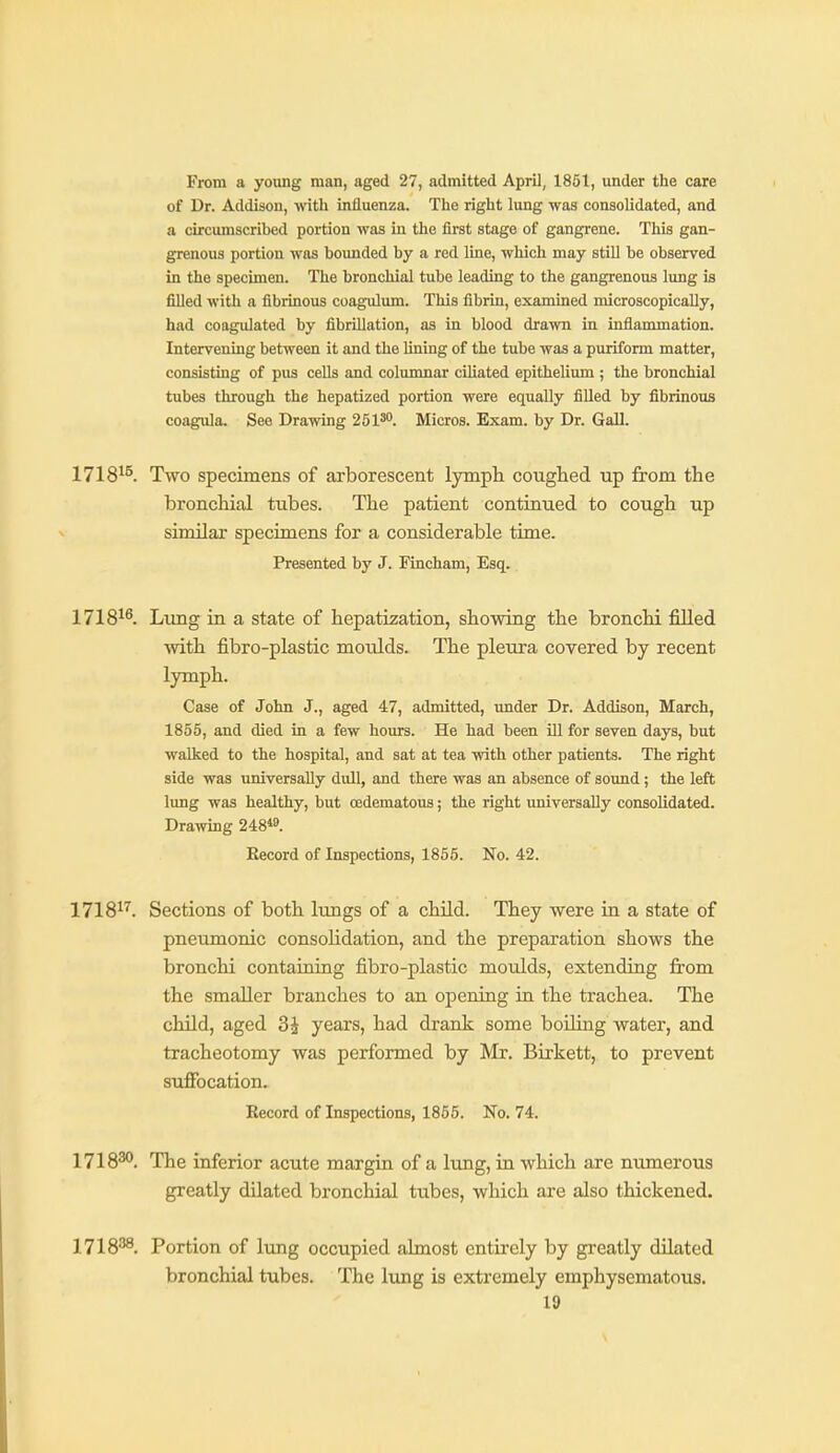 From a young man, aged 27, admitted April, 1851, under the care of Dr. Addison, -with influenza. The right lung was consolidated, and a circumscribed portion was in the first stage of gangrene. This gan- grenous portion was boimded by a red line, which may stiU be observed in the specimen. The bronchial tube leading to the gangrenous lung is filled with a fibrmous coagulum. This fibrin, examined microscopically, had coagulated by fibrillation, as in blood drawn in inflammation. Intervening between it and the lining of the tube was a puriform matter, consisting of pus cells and columnar cUiated epithelium ; the bronchial tubes through the hepatized portion were equally filled by fibrinous coagula. See Drawing 2518. Micros. Exam, by Dr. Gall. 1718^^. Two specimens of arborescent lympti coughed up from the bronchial tubes. The patient continued to cough up similar specimens for a considerable time. Presented by J. Fincham, Esq. 1718^^. Limg in a state of hepatization, showing the bronchi filled with fibro-plastic moulds. The pleura covered by recent lymph. Case of John J., aged 47, admitted, under Dr. Addison, March, 1855, and died in a few hours. He had been ill for seven days, but walked to the hospital, and sat at tea with other patients. The right side was universally dull, and there was an absence of sound; the left lung was healthy, but cedematous; the right universally consolidated. Drawing 24:8*». Record of Inspections, 1855. No. 42. 1718^'^. Sections of both lungs of a child. They were in a state of pneumonic consolidation, and the preparation shows the bronchi contaiaing fibro-plastic moulds, extending firom the smaller branches to an opening in the trachea. The child, aged 3i years, had drank some boiling water, and tracheotomy was performed by Mr. Birkett, to prevent suffocation. Record of Inspections, 1855. No. 74. 1718^. The inferior acute margin of a lung, in which are numerous greatly dilated bronchial tubes, which are also thickened. 1718^. Portion of lung occupied almost entirely by greatly dilated bronchial tubes. The lung is extremely emphysematous.