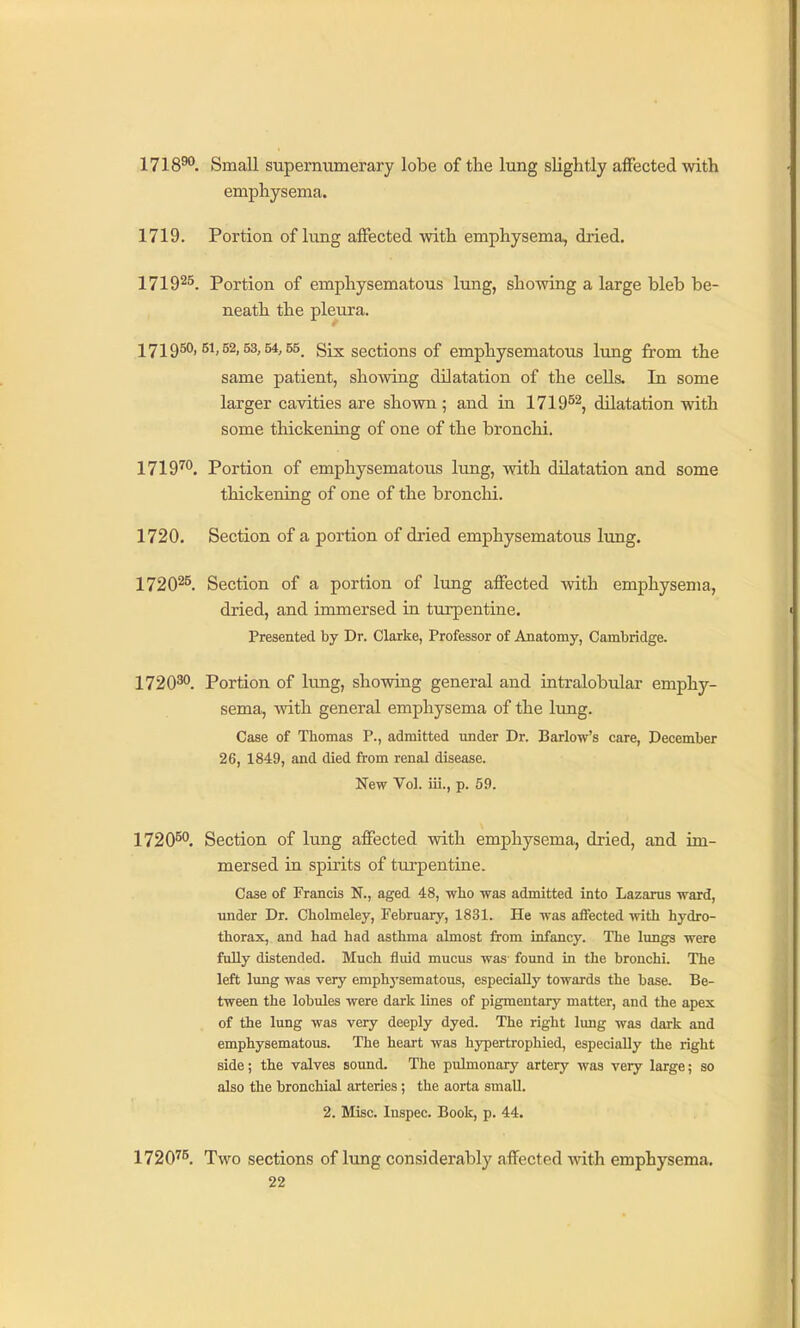 1718^. Small supernumerary lobe of the lung slightly aflfected with emphysema. 1719. Portion of lung affected with emphysema, dried. 17192^. Portion of emphysematous lung, showing a large bleb be- neath the pleura. 171950,51,52,53,54,55. Six sections of emphysematous lung from the same patient, showing dilatation of the cells. In some larger cavities are shown; and in 1719^^, dilatation with some thickening of one of the bronchi. 1719™. Portion of emphysematous lung, with dilatation and some thickening of one of the bronchi. 1720. Section of a portion of dried emphysematous lung. 1720^^. Section of a portion of lung affected -with emphysema, dried, and immersed in turpentine. Presented by Dr. Clarke, Professor of Anatomy, Cambridge. 272030. Portion of lung, showing general and intralobular emphy- sema, with general emphysema of the lung. Case of Thomas P., admitted mider Dr. Barlow's care, December 26, 1849, and died from renal disease. New Vol. iii., p. 59. 172050. Section of lung affected with emphysema, dried, and im- mersed in spirits of turpentine. Case of Francis N., aged 48, wbo was admitted into Lazarus ward, under Dr. Cholmeley, February, 1831. He was affected with hydro- thorax, and had had asthma almost from infancy. The lungs were fully distended. Much fluid mucus was found in the bronchi. The left lung was very emphj'sematous, especially towards the base. Be- tween the lobules were dark lines of pigmentary matter, and the apex of the lung was very deeply dyed. The right lung was dark and emphysematous. The heart was hypertrophied, especially the right side; the valves sound. The pulmonary artery was very large; so also the bronchial arteries; the aorta small. 2. Misc. Inspec. Book, p. 44. 1720''^. Two sections of lung considerably affected ■n-ith emphysema.