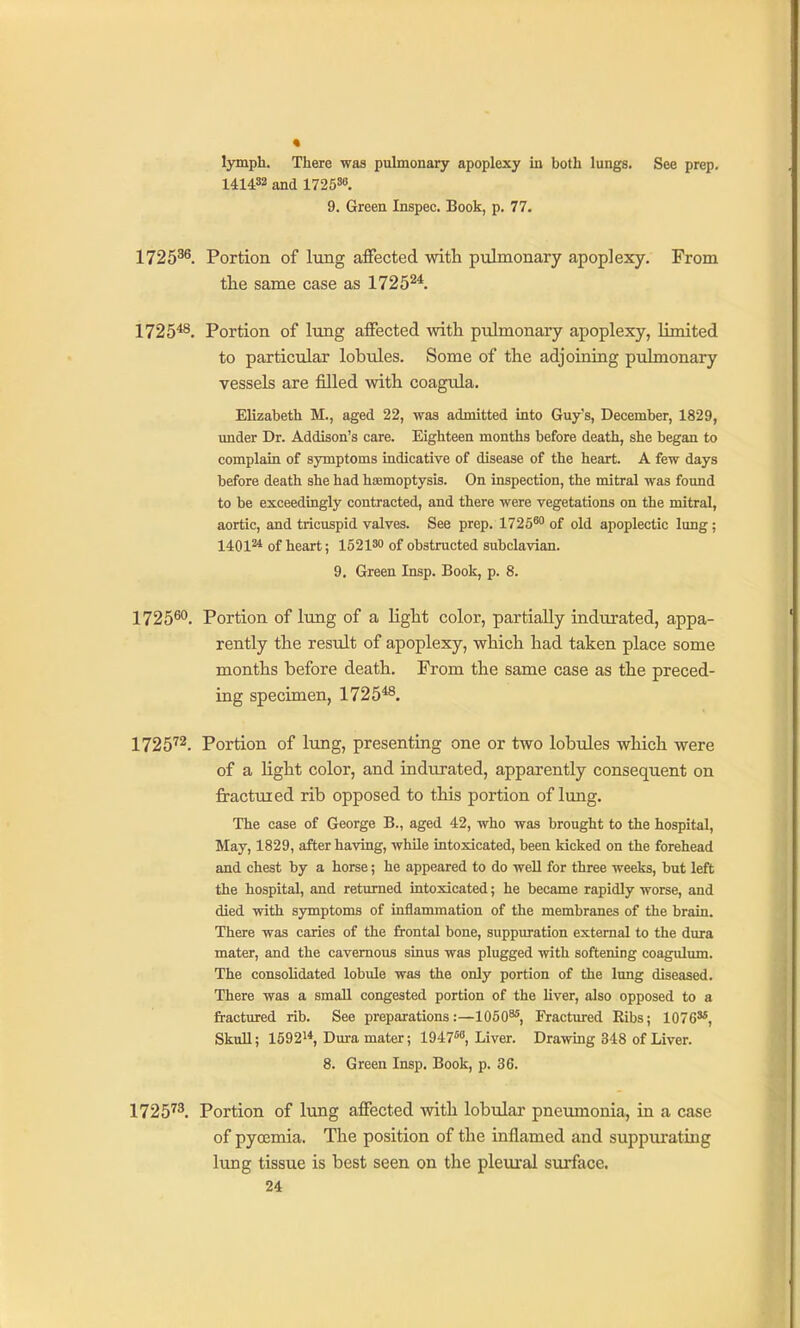 lymph. There was pulmonary apoplexy in both lungs. See prep, 141432 and 172530. 9. Green Inspec. Book, p. 77. 1725^^. Portion of lung affected with pulmonary apoplexy. From tlie same case as 1725^*. 1725^. Portion of lung affected witli pulmonary apoplexy, limited to particular lobides. Some of the adjoining pulmonary vessels are filled with coagula. Elizabeth M., aged 22, was admitted into Guy's, December, 1829, under Dr. Addison's care. Eighteen months before death, she began to complain of symptoms indicative of disease of the heart. A few days before death she had hfemoptysis. On inspection, the mitral was foimd to be exceedingly contracted, and there were vegetations on the mitral, aortic, and tricuspid valves. See prep. 17250<' of old apoplectic lung; 1401^4 of heart; 152130 of obstructed subclavian. 9. Green Insp. Book, p. 8. 1725^*'. Portion of lung of a light color, partially indurated, appa- rently the result of apoplexy, which had taken place some months before death. From the same case as the preced- ing specimen, 1725*^. 1725''2. Portion of lung, presenting one or two lobules which were of a light color, and indurated, apparently consequent on fractured rib opposed to this portion of lung. The case of George B., aged 42, who was brought to the hospital, May, 1829, after having, while intoxicated, been kicked on the forehead and chest by a horse; he appeared to do well for three weeks, but left the hospital, and returned intoxicated; he became rapidly worse, and died with symptoms of inflammation of the membranes of the brain. There was caries of the frontal bone, suppuration external to the dura mater, and the cavernous sinus was plugged with softening coagulum. The consolidated lobvde was the only portion of the lung diseased. There was a small congested portion of the liver, also opposed to a fractured rib. See preparations:—1050^, Fractured Eibs; 10763*, Skull; 15921*, Dura mater; 1947'^'', Liver. Drawing 348 of Liver. 8. Green Insp. Book, p. 36. 1725'^. Portion of lung affected with lobular pneumonia, in a case of pyoemia. The position of the inflamed and suppurating lung tissue is best seen on the pleural surface.