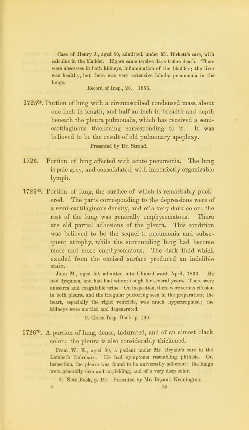 Case of Henry J., aged 50, admitted, under Mr. Birkett's care, with calculus in the bladder. Rigors came twelve days before death. There were abscesses in both kidneys, inflammation of the bladder; the liver was healthy, but there was very extensive lobular pneumonia in the lungs. Kecord of Insp., 26. 1856. 1725^. Portion of lung with a circumscribed condensed mass, about one incb in length, and half an inch in breadth and depth beneath the pleura pulmonalis, which has received a semi- cartilagiaous thickening corresponding to it. It was believed to be the result of old pulmonary apoplexy. Presented by Dr. Stroud. 1726. Portion of lung affected with acute pneumonia. The lung is pale grey, and consoUdated, with imperfectly organizable IjTnph. 1726^. Portion of lung, the surface of which is remarkably puck- ered. The parts corresponding to the depressions were of a semi-cartilaginous density, and of a very dark color; the rest of the lung was generally emphysematous. There are old partial adhesions of the pleura. This condition was believed to be the sequel to pneumonia and subse- quent atrophy, while the surrounding lung had become more and more emphysematous. The dark fluid which exuded from the excised surface produced an indelible stain. John M., aged 50, admitted into Clinical ward, April, 1830. He had dyspnoea, and had had winter cough for several years. There were anasarca and coagulable urine. On inspection, there were serous effusion in both pleurae, and the irregular puckering seen in the preparation; the heart, especially the right ventricle, was much hypertrophied ; the kidneys were mottled and degenerated. 9. Green Insp. Book, p. 100. 1726''°. A portion of lung, dense, indurated, and of an almost black color; the pleura is also considerably thickened. From W. K., aged 39, a patient under Mr. Bryant's care in the Lambeth Infirmary. He had symptoms resemblmg phtliisis. On inspection, the pleura was found to be imivcrsally adherent; the lungs were generally firm and imyielding, and of a very deep color. 2. Note Book, p. 19. Presented by Mr. Bryant, Kennington. D 26