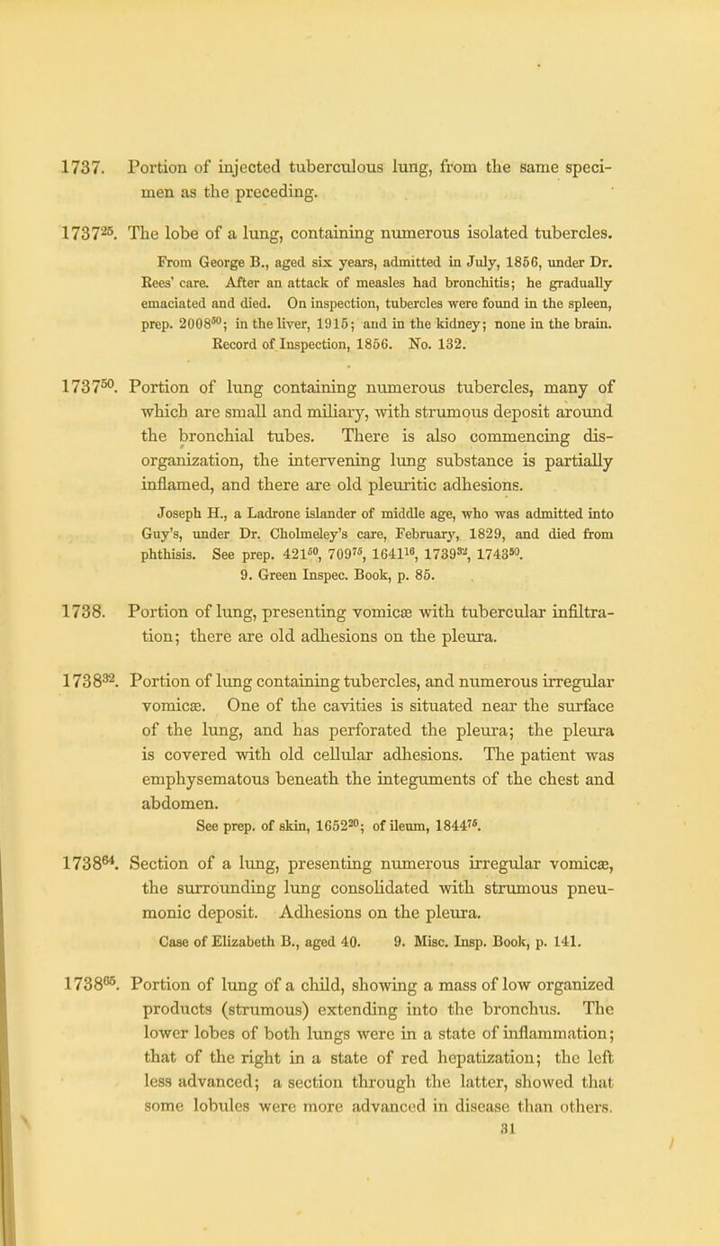 1737. Portion of injected tuberculous lung, from the Same speci- men as the preceding. 1737'^^. The lobe of a lung, containing numerous isolated tubercles. From George B., aged six years, admitted in July, 1856, vmder Dr. Rees' car& After an attack of measles had bronchitis; he gradually emaciated and died. On inspection, tubercles were found in the spleen, prep. 2008'; in the liver, 1915; and in the kidney; none in the brain. Record of Inspection, 1856. No. 132. 1737^. Portion of lung containing numerous tubercles, many of which are small and miliary, with strumous deposit around the bronchial tubes. There is also commencing dis- organization, the intervening lung substance is partially inflamed, and there are old pleuritic adhesions. Joseph H., a Ladrone islander of middle age, who was admitted into Guy's, under Dr. Cholmeley's care, February, 1829, and died from phthisis. See prep. 421™ 709, 164116, 17393-'', 174350. 9. Green Inspec. Book, p. 85. 1738. Portion of lung, presenting vomicae with tubercular infiltra- tion; there are old adhesions on the pleura. 1738^2. Portion of Itmg containing tubercles, and numerous irregular vomica. One of the cavities is situated near the surface of the Iting, and has perforated the pleura; the pleura is covered with old cellular adhesions. The patient was emphysematous beneath the integuments of the chest and abdomen. See prep, of skin, 165220; of ileum, 18447«. 1738^. Section of a hmg, presenting numerous irregular vomicae, the surrounding lung consolidated with strumous pneu- monic deposit. Adhesions on the pleura. Case of Elizabeth B., aged 40. 9. Misc. Insp. Book, p. 141. 1738^. Portion of lung of a child, showing a mass of low organized products (strumous) extending into the bronchus. The lower lobes of both lungs were in a state of inflammation; that of the right in a state of red hepatization; the left less advanced; a section through the latter, showed that some lobules were more advanced in disease than others.