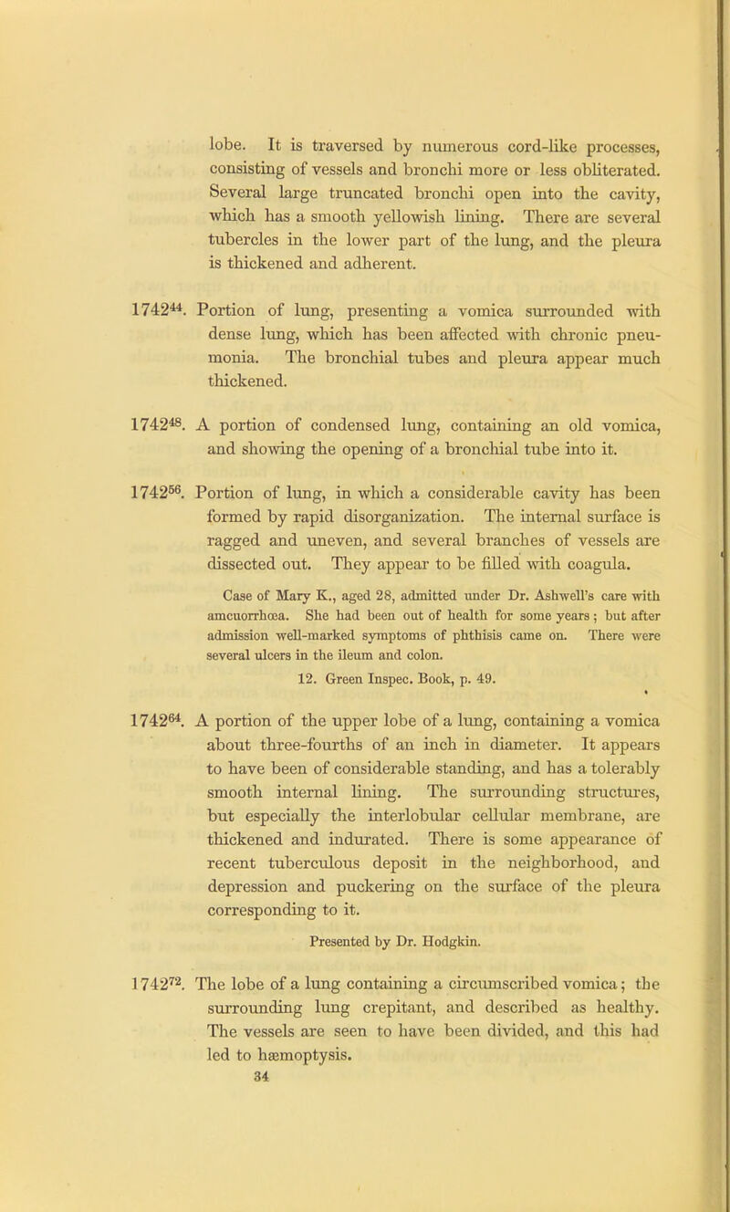 lobe. It is traversed by numerous cord-like processes, consisting of vessels and bronchi more or less obliterated. Several large truncated bronchi open into the cavity, which has a smooth yellowish lining. There are several tubercles in the lower part of the lung, and the pleura is thickened and adherent. 1742*4. Portion of lung, presenting a vomica surrounded with dense lung, which has been affected with chronic pneu- monia. The bronchial tubes and pleura appear much thickened. 1742*8. A portion of condensed lung, containing an old vomica, and showing the opening of a bronchial tube into it. 174256, Portion of lung, in which a considerable cavity has been formed by rapid disorganization. The internal surface is ragged and uneven, and several branches of vessels are dissected out. They appear to be filled with coagula. Case of Mary K., aged 28, admitted under Dr. Ashwell's care with amcuorrhcBa. She had been out of health for some years; but after admission well-marked symptoms of phthisis came on. There were several ulcers in the ileum and colon. 12. Green Inspec, Book, p. 49. 1742^. A portion of the upper lobe of a lung, containing a vomica about three-fourths of an inch in diameter. It appears to have been of considerable standing, and has a tolerably smooth internal lining. The surrounding structui'es, but especially the interlobular cellular membrane, ai'e thickened and indurated. There is some appearance of recent tuberculous deposit in the neighborhood, and depression and puckering on the surface of the pleura corresponding to it. Presented by Dr. Hodgkin. 1742^2_ i^ije lobe of a lung containing a circumscribed vomica; the surrounding lung crepitant, and described as healthy. The vessels are seen to have been divided, and this had led to hemoptysis.
