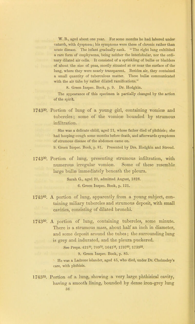 W. B., aged about one year. For some months ho had labored under catarrh, with dyspnoia; liis symptoms were those of chronic rather than acute disease. The infant gradually sank.  The right lung exhibited a rare form of emphysema, being neither the interlobular, nor the ordi- nary dilated air cells. It consisted of a sprinkling of bullae or bladders of about the size of peas, mostly situated at or near the surface of the lung, where they were nearly transparent. Besides air, they contained a small quantity of tuberculous matter. These bullae communicated with the air tube by rather dilated ramifications. 8. Green Inspec. Book, p. 9. Dr. Hodgkin. The appearance of this specimen is partially changed by the action of the spirit. 174320, Portion of Iting of a young girl, containing vomicae and tubercles; some of the vomicae bounded by strumous infiltration. She was a delicate child, aged 11, whose father died of phthisis; she had hooping-cough some months before death, and afterwards symptoms of strumous disease of the abdomen came on. 9. Green Inspec. Book, p. 81. Presented by Drs. Hodgkin and Stroud. 1743^°. Portion of lung, presenting strumous infiltration, witli numerous irregular vomicae. Some of these resemble large bullae immediately beneath the pleura. Sarah G., aged 20, admitted August, 1828. 6. Green Inspec. Book, p. 121. 174340, A portion of lung, apparently from a young subject, con- taining miliary tubercles and strumous deposit, with small cavities, consisting of dilated bronchi. 174350, portion of lung, containing tubercles, some minute. There is a strumous mass, about half an inch in diameter, and some deposit around the tubes ; the surrounding lung is grey and indurated, and the pleura puckered. See Preps. 421«» 709, 1641, 1737«o, 173932. 9. Green Inspec. Book, p. 85. He was a Ladrone islander, aged 45, who died, under Dr. Cholmeley's care, with phthisis. 174355, Portion of a lung, showing a very large phthisical cavity, having a smooth lining, bounded by dense iron-grey lung