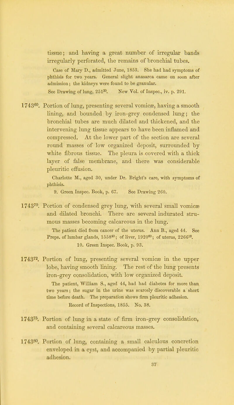 tissue; and having a great number of irregular bands irregularly perforated, the remains of bronchial tubes. Case of Mary D., admitted June, 1853. She had had symptoms of phthisis for two years. General slight anasarca came on soon after admission; the kidneys were found to be granular. See Drawing of lung, 251^. New Vol. of Inspec, iv. p. 291. 1743®'. Portion of lung, presenting several vomicas, having a smooth lining, and bounded by iron-grey condensed lung; the bronchial tubes are much dilated and thickened, and the intervening lung tissue appears to have been inflamed and compressed. At the lower part of the section are several roxmd masses of low organized deposit, surrounded by white fibrous tissue. The pletu'a is covered with a thick layer of false membrane, and there was considerable pleuritic effusion. Charlotte M., aged 30, under Dr. Bright's care, with symptoms of phthisis. 9. Green Inspec. Book, p. 67. See Drawing 260. 1743™. Portion of condensed grey lung, with several small vomicee and dilated bronchi. There are several indurated stru- mous masses becoming calcareous in the lung. The patient died from cancer of the uterus. Ann B., aged 44. See Preps, of lumbar glands, 1658*; of liver, 19208''; of uterus, 2266'8. 10. Green Inspec. Book, p. 93. 174372. Portion of lung, presenting several vomicEe in the upper lobe, having smooth lining. The rest of the hmg presents iron-grey consolidation, with low organized deposit. The patient, William S., aged 44, had had diabetes for more than two years; the sugar in the urine was scarcely discoverable a short time before death. The preparation shows firm pleuritic adhesion. Record of Inspections, 1866. No. 38. 1743^^ Portion of lung in a state of firm iron-grey consolidation, and containing several calcareous masses. I7438O, Portion of lung, containing a small calculous concretion enveloped in a cyst, and accompanied by partial pleuritic adhesion.