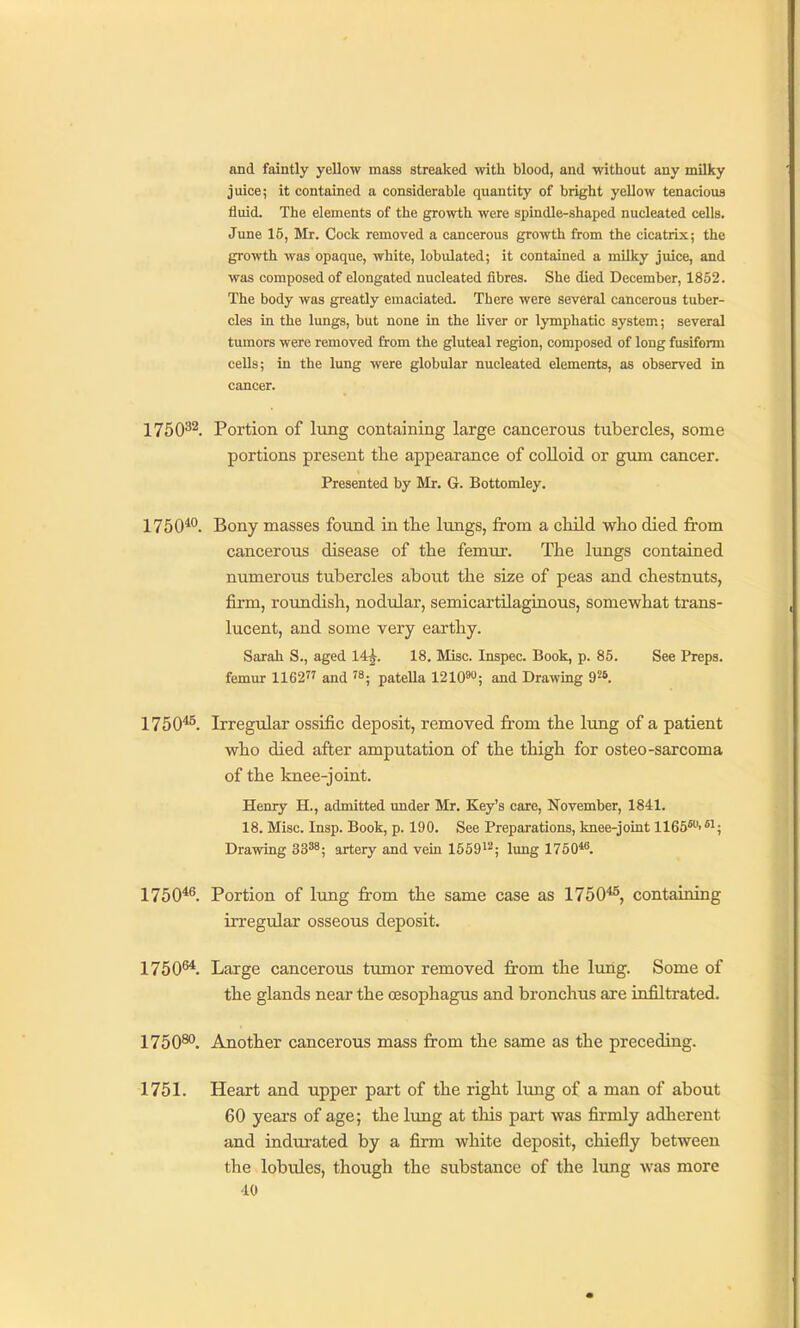 and faintly yellow mass streaked with blood, and without any milky juice; it contained a considerable quantity of bright yellow tenacious fluid. The elements of the growth were spindle-shaped nucleated cells. June 15, Mr. Cock removed a cancerous growth from the cicatrix; the growth was opaque, white, lobulated; it contained a milky juice, and was composed of elongated nucleated fibres. She died December, 1852. The body was greatly emaciated. There were several cancerous tuber- cles in the lungs, but none in the liver or lymphatic system; several tumors were removed from the gluteal region, composed of long fusiform cells; in the lung were globular nucleated elements, as observed in cancer. 1750^^. Portion of lung containing large cancerous tubercles, some portions present the appearance of coUoid or gum cancer. Presented by Mr. G. Bottomley. 1750***. Bony masses found in tlie lungs, from a child who died from cancerous disease of the femur. The lungs contained numerous tubercles about the size of peas and chestnuts, firm, rotmdish, nodular, semicartilaginous, somewhat trans- lucent, and some very earthy. Sarah S., aged 14^. 18. Misc. Inspec. Book, p. 85. See Preps, femur 1162 and '8; pateUa 1210™; and Drawing 9^6. 1750^. Irregular ossific deposit, removed from the lung of a patient who died after amputation of the thigh for osteo-sarcoma of the knee-joint. Henry H., admitted under Mr. Key's care, November, 1841. 18. Misc. Insp. Book, p. 190. See Preparations, knee-joint 1165*''*i; Drawing 3338; artery and vem 165912; i^^g i75o« 1750*^. Portion of lung from the same case as 1750*^, containing irregular osseous deposit. 1750^. Large cancerous tumor removed from the lung. Some of the glands near the oesophagus and bronchus are infiltrated. 1750^. Another cancerous mass from the same as the preceding. 1751. Heart and upper part of the right limg of a man of about 60 years of age; the lung at this part was firmly adherent and indm-ated by a firm white deposit, chiefly between the lobules, though the substance of the lung was more dO