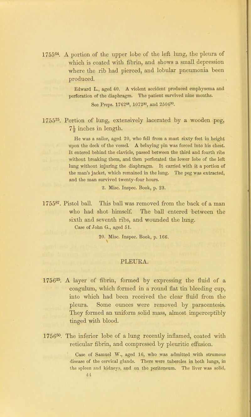 1755*5*. A portion of the upper lobe of the left lung, the pleura of which is coated with fibrin, and shows a small depression where the rib had pierced, and lobular pneumonia been produced. Edward L., aged 40. A violent accident produced emphysema and perforation of the diaphragm. The patient survived nine months. See Preps. 1762, 107250, and 2506^. 1755^^. Portion of lung, extensively lacerated by a wooden peg, 7^ inches in length. He was a sailor, aged 20, who fell from a mast sixty feet in height upon the deck of the vessel. A belaying pin was forced into his chest. It entered behind the clavicle, passed between the third and fourth ribs without breaking them, and then perforated the lower lobe of the left lung without injuring the diaphragm. It carried with it a portion of the man's jacket, which remained in the lung. The peg was extracted, and the man survived twenty-four hours. 2. Misc. Inspec. Book, p. 23. 1755^'^. Pistol ball. This ball was removed from the back of a man who had shot himself. The ball entered between the sixth and seventh ribs, and wounded the lung. Case of John G., aged 51. 20. Misc. Inspec. Book, p. 166. PLEURA. 1756^^. A layer of fibrin, formed by expressing the fluid of a coagulum, which formed in a round flat tin bleeding cup, into which had been received the clear fluid from the pleura. Some ounces were removed by paracentesis. They formed an uniform solid mass, almost imperceptibly tinged with blood. 1756™. The inferior lobe of a lung recently inflamed, coated with reticular fibrin, and compressed by pleuritic effusion. Case of Samuel W., aged 16, who was admitted with strumous disease of the cervical glands. There were tubercles in both lungs, in the spleen and kidneys, and on the peritoneum. The liver was solid, 4t