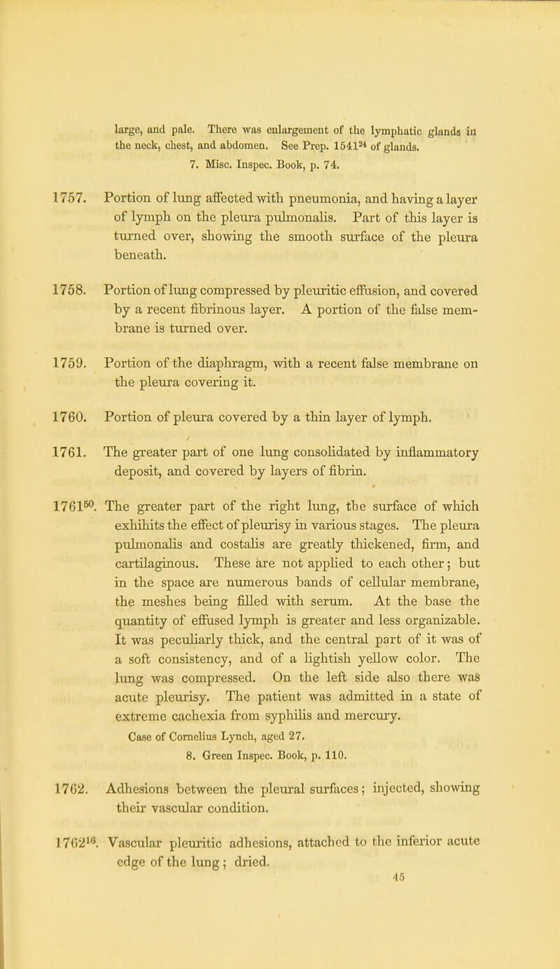 large, and pale. There was enlargement of the lymphatic glands in the neck, chest, and abdomen. See Prep. 15412* of glands. 7. Misc. Inspec. Book, p. 74. 1757. Portion of lung affected with pneumonia, and having a layer of lymph on the pleui-a pulmonahs. Part of this layer is turned over, showing the smooth surface of the pleura beneath. 1758. Portion of lung compressed by pleuritic effusion, and covered by a recent fibrinous layer. A portion of the false mem- brane is turned over. 1759. Portion of the diaphragm, with a recent false membrane on the pleura covering it. 1760. Portion of pleura covered by a thin layer of lymph. 1761. The greater part of one lung consoHdated by inflammatory deposit, and covered by layers of fibrin. 1761^. The greater part of the right lung, the surface of which exhihits the effect of pleurisy in various stages. The pleura puhnonalis and costalis are greatly thickened, firm, and cartilaginous. These are not applied to each other; but in the space are numerous bands of cellular membrane, the meshes being filled with serum. At the base the quantity of effused lymph is greater and less organizable. It was peculiarly thick, and the central part of it was of a soft consistency, and of a lightish yeUow color. The lung was compressed. On the left side also there was acute pleurisy. The patient was admitted in a state of extreme cachexia from syphilis and mercury. Case of Cornelius Lynch, aged 27. 8. Green Inspec. Book, p. 110. 1762. Adhesions between the pleural surfaces; injected, showing their vascular condition. 176218. Vascular pleuritic adhesions, attached to the inferior acute edge of the lung; dried.
