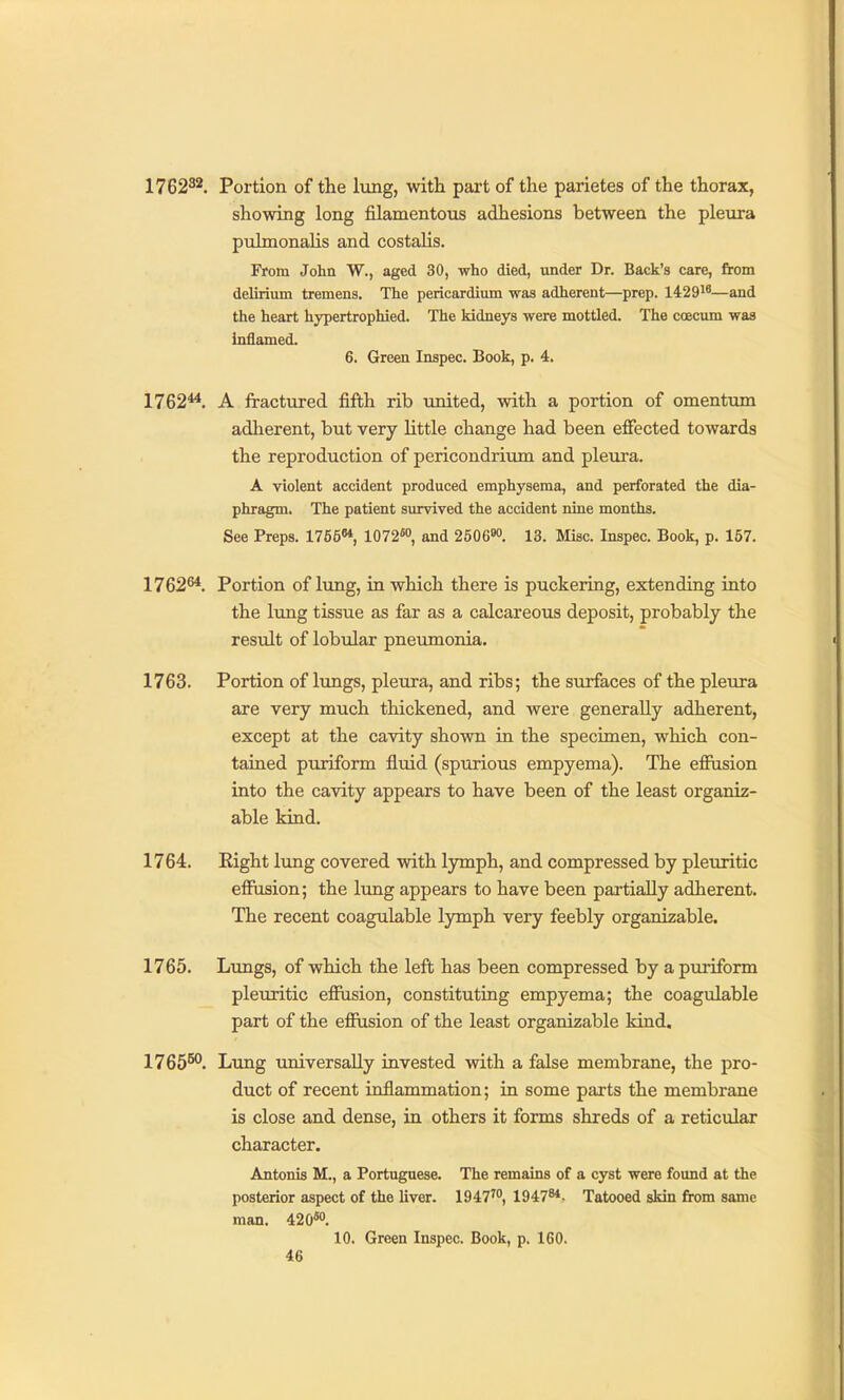 1762^2, Portion of the lung, with part of the parietes of the thorax, showing long filamentous adhesions between the pleura pulmonalis and costaHs. From John W., aged 30, who died, under Dr. Back's care, from delirium tremens. The pericardium was adherent—prep. 14291*—and the heart hypertrophied. The kidneys were mottled. The coecum was inilamed. 6. Green Inspec. Book, p. 4. 1762**. A fractured fifth rib united, with a portion of omentum adlierent, but very little change had been effected towards the reproduction of pericondrium and pleura. A violent accident produced emphysema, and perforated the dia- phragm. The patient survived the accident nine months. See Preps. 1756^, and 2506'w. 13. Misc. Inspec. Book, p. 157. 1762^. Portion of lung, in which there is puckering, extending into the lung tissue as far as a calcareous deposit, probably the result of lobular pneumonia. 1763. Portion of lungs, pleura, and ribs; the surfaces of the pleura are very much thickened, and were generally adherent, except at the cavity shown in the specimen, which con- tained puriform fluid (spurious empyema). The efiusion into the cavity appears to have been of the least organiz- able kind. 1764. Right lung covered with lymph, and compressed by pleuritic effiision; the lung appears to have been partially adherent. The recent coagulable lymph very feebly organizable. 1765. Lungs, of which the left has been compressed by a puriform pleiuitic effusion, constituting empyema; the coagulable part of the effusion of the least organizable kind. 1765^. Lung universally invested with a false membrane, the pro- duct of recent inflammation; in some parts the membrane is close and dense, in others it forms shreds of a reticular character. Antonis M., a Portuguese. The remains of a cyst were found at the posterior aspect of the liver. 1947™, 1947^*. Tatooed skin from same man. 420*°. 10. Green Inspec. Book, p. 160.