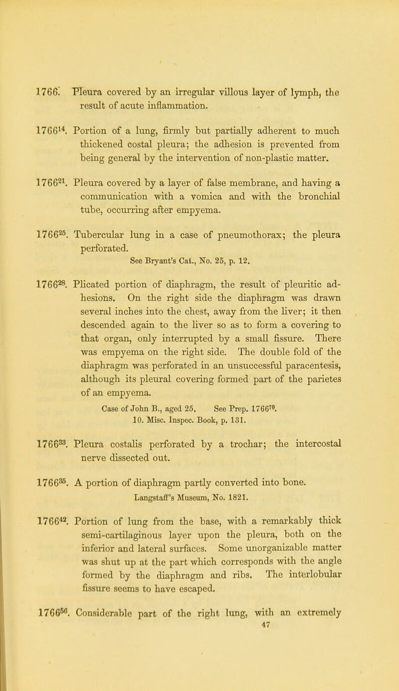 1766. Pleura covered by an irregular villous layer of lymph, the result of acute inflammation. 1766^*. Portion of a lung, firmly but partially adherent to much thickened costal pleura; the adhesion is prevented from being general by the intervention of non-plastic matter. 1766^^. Pleura covered by a layer of false membrane, and having a commimication with a vomica and with the bronchial tube, occurring after empyema. 1766^'^. Tubercular lung in a case of pneumothorax; the pleura perforated. See Bryant's Cat., No. 25, p. 12. 1766^. Plicated portion of diaphragm, the result of pleuritic ad- hesions. On the right side the diaphragm was drawn several inches into the chest, away from the liver; it then descended again to the liver so as to form a covering to that organ, only interrupted by a small fissiire. There was empyema on the right side. The double fold of the diaphragm was perforated in an unsuccessful paracentesis, although its pleural covering formed part of the parietes of an empyema. Case of John B., aged 25. See Prep. 17667. 10. Misc. Inspec. Book, p. 131. 1766^. Pleura costaUs perforated by a trochar; the intercostal nerve dissected out. 1766^. A portion of diaphragm partly converted into bone. Langstaff's Museum, No. 1821. 1766*2. Portion of lung from the base, with a remarkably thick semi-cartilaginous layer upon the pleura, both on the inferior and lateral stu-faces. Some unorganizable matter was shut up at the part which corresponds with the angle formed by the diaphragm and ribs. The interlobular fissure seems to have escaped. 1766^^. Considerable part of the right lung, with an extremely