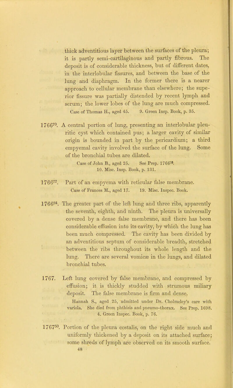 thick adventitious layer between the sui-faces of the pleura; it is partly semi-cartUaginous and partly fibrous. The deposit is of considerable thickness, but of different dates, in the interlobular fissures, and between the base of the lung and diaphragm. In the former there is a nearer approach to celltdar membrane than elsewhere; the supe- rior fissure was partially distended by recent lymph and serum; the lower lobes of the lung are much compressed. Case of Thomas H., aged 45. 9. Green Insp. Book, p. 35. 1766'^°. A central portion of lung, presenting an interlobular pleu- ritic cyst which contained pus; a larger cavity of similar origin is bounded in part by the pericardium; a third empyema! cavity involved the surface of the lung. Some of the bronchial tubes are dilated. Case of John B., aged 25. See Prep. 176628. 10. Misc. Insp. Book, p. 131. 1766'^'^. Part of an empyema with reticular false membrane. Case of Frances M., aged 17. 19. Misc. Inspec. Book. 1766^. The greater part of the left lung and three ribs, apparently the seventh, eighth, and ninth. The pleura is universally covered by a dense false membrane, and there has been considerable effusion into its cavity, by which the lung has been much compressed. The cavity has been divided by an adventitious septum of considerable breadth, stretched between the ribs throughout its whole length and the lung. There are several vomicae in the lungs, and dilated broncliial tubes. 1767. Left lung covered by false membrane, and compressed by effusion; it is thickly studded with strumous mUiary deposit. The false membrane is firm and dense. Hannah S., aged 25, admitted under Dr. Cholmeley's care ■\vith variola. She died from phthisis and pneumo-thorax. See Prep. 1698. 4. Green Inspec. Book, p. 76. 1767®'. Portion of the pleui-a costaUs, on the right side much and uniformly thickened by a deposit on its attached surface; some shreds of lymph are observed on its smooth surface.