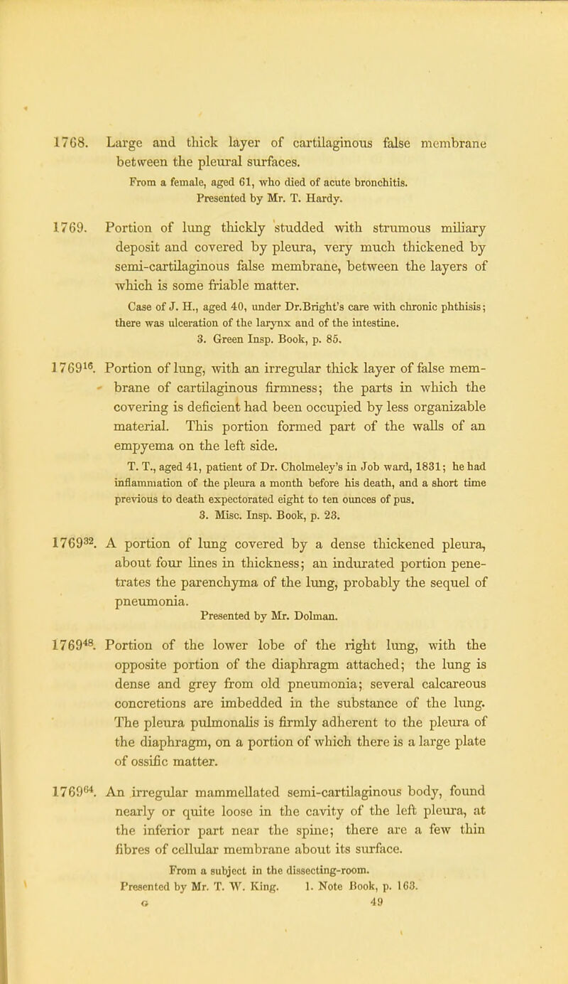 1768. Large and thick layer of cartilaginous false membrane between the pleural surfaces. From a female, aged 61, who died of acute bronchitis. Presented by Mr. T. Hardy. 1769. Portion of lung thickly studded with strumous miliary deposit and covered by pleura, very much thickened by semi-cartilaginous false membrane, between the layers of which is some friable matter. Case of J. H., aged 40, under Dr.Bright's care with chronic phthisis; there was ulceration of the larynx and of the intestine. 3. Green Insp. Book, p. 85. 1769*^. Portion of lung, with an irregular thick layer of false mem- ' brane of cartilaginous firmness; the parts in which the covering is deficient had been occupied by less organizable material. This portion formed part of the walls of an empyema on the left side. T. T., aged 41, patient of Dr. Cholmeley's in Job ward, 1831; he had inflammation of the pleura a month before his death, and a short time previous to death expectorated eight to ten ounces of pus. 3. Misc. Insp. Book, p. 23. 176932. A portion of lung covered by a dense thickened pleura, about four lines in thickness; an indurated portion pene- trates the parenchyma of the lung, probably the sequel of pneumonia. Presented by Mr. Dolman. 1769*^. Portion of the lower lobe of the right lung, with the opposite portion of the diaphragm attached; the lung is dense and grey from old pneumonia; several calcareous concretions are imbedded in the substance of the lung. The pleura pulmonalis is firmly adherent to the pleura of the diaphragm, on a portion of which there is a large plate of ossific matter. 1769^. An irregular mammeUated semi-cartilaginous body, found nearly or quite loose in the cavity of the left pleura, at the inferior part near the spme; there are a few thin fibres of cellular membrane about its surface. From a subject in the dissecting-room. Presented by Mr. T. W. King. 1. Note Book, p. 163.