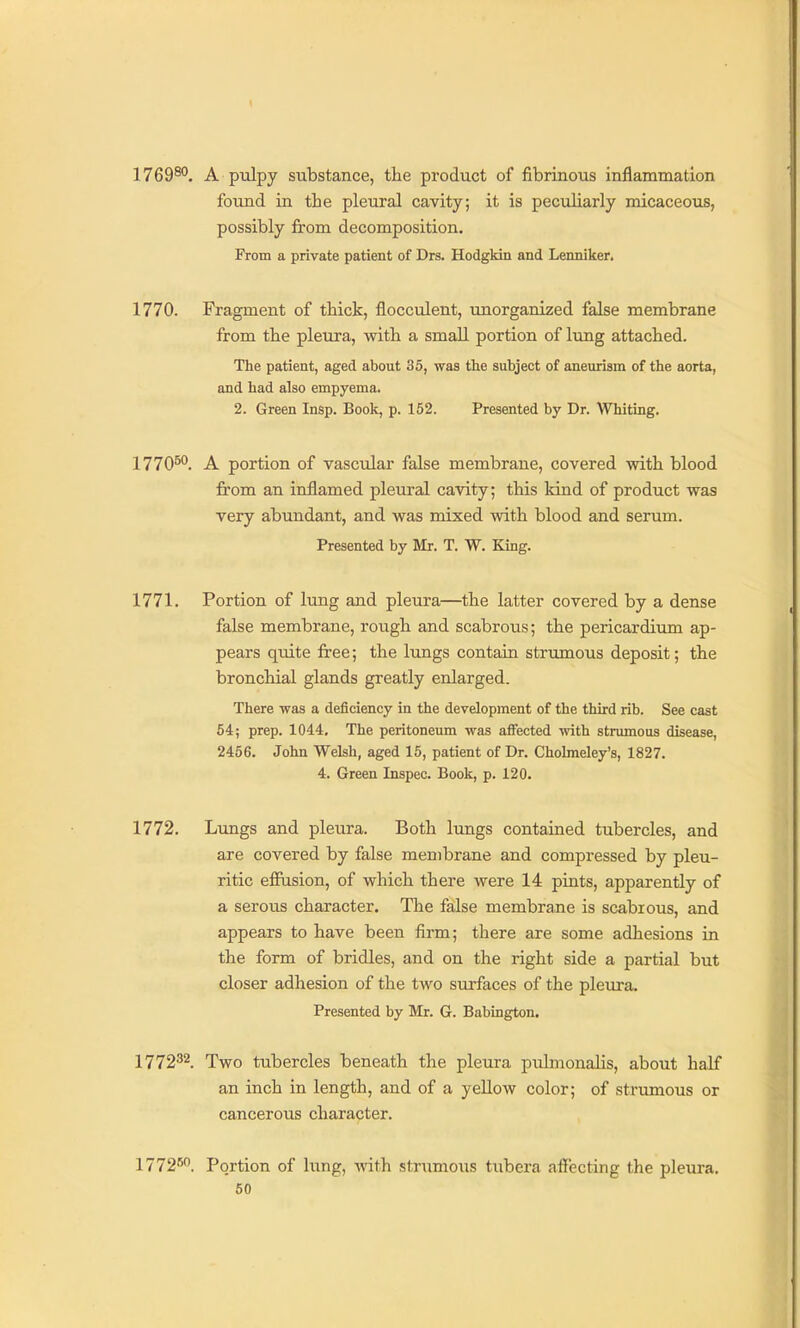 1769^°. A pulpy substance, the product of fibrinous inflammation found in the pleural cavity; it is peculiarly micaceous, possibly from decomposition. From a private patient of Drs. Hodgkin and Lenniker. 1770. Fragment of thick, flocculent, unorganized false membrane from the pleura, with a small portion of lung attached. The patient, aged about 35, was the subject of aneurism of the aorta, and had also empyema. 2. Green Insp. Book, p. 152. Presented by Dr. Whiting. 1770^. A portion of vascular false membrane, covered vdth blood from an inflamed pleural cavity; this kind of product was very abundant, and was mixed with blood and serum. Presented by Mr. T. W. King. 1771. Portion of lung and pleura—the latter covered by a dense false membrane, rough and scabrous; the pericardiimi ap- pears quite free; the lungs contain striunous deposit; the bronchial glands greatly enlarged. There was a deficiency in the development of the third rib. See cast 54; prep. 1044, The peritoneum was affected with strumous disease, 2456. John Welsh, aged 15, patient of Dr. Cholmeley's, 1827. 4. Green Inspec. Book, p. 120. 1772. Lungs and pleura. Both lungs contained tubercles, and are covered by false membrane and compressed by pleu- ritic effusion, of which there were 14 pints, apparently of a serous character. The false membrane is scabious, and appears to have been firm; there are some adhesions in the form of bridles, and on the right side a partial but closer adhesion of the two surfaces of the plem-a. Presented by Mr. G. Babington. 1772^2. Two tubercles beneath the pleura pulmonalis, about half an inch in length, and of a yellow color; of stnmious or cancerous character. 1772'^. Portion of lung, wiih strumous tubera affecting the pleura.
