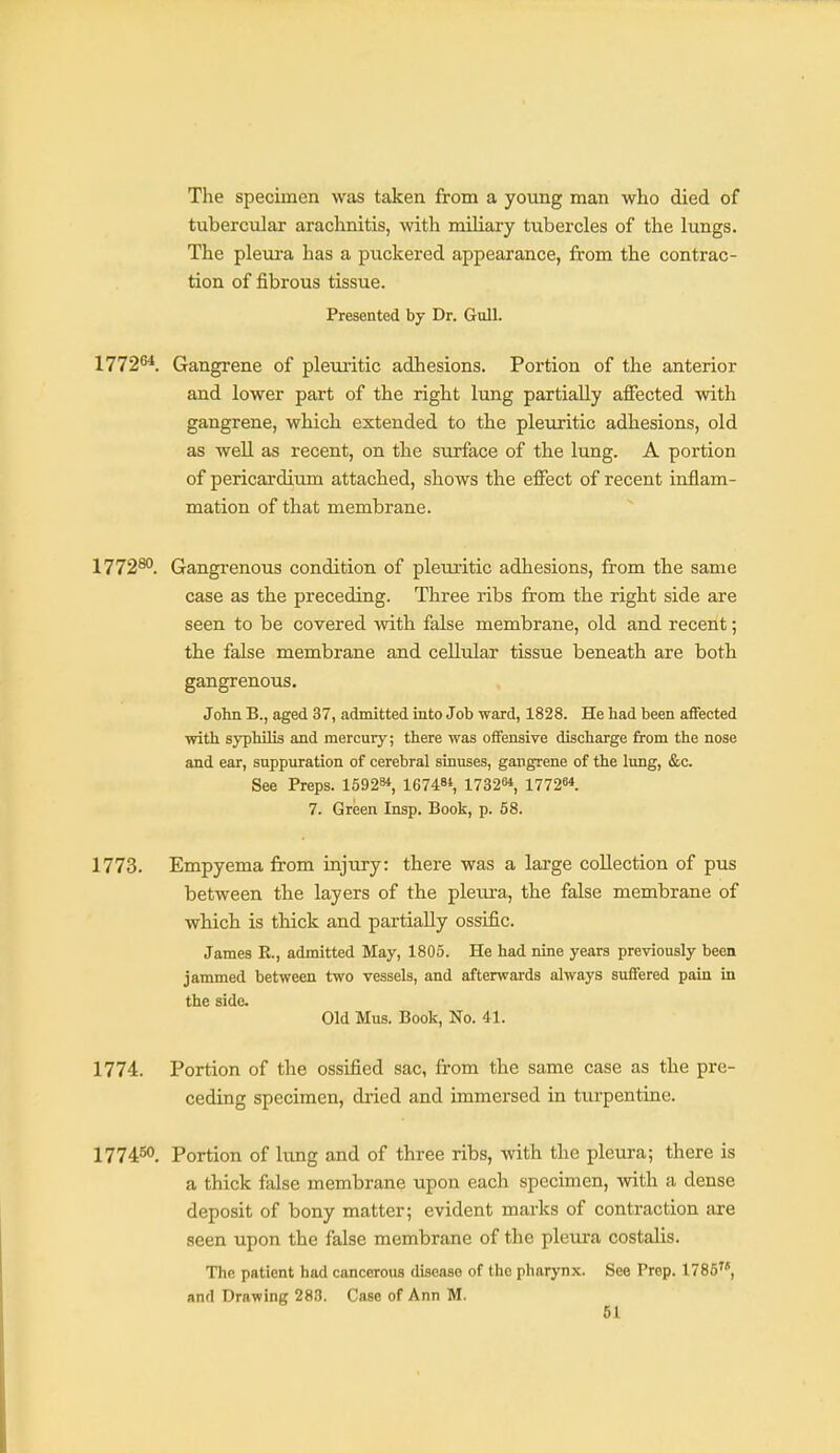 The specimen was taken from a young man wlio died of tubercular arachnitis, with miliary tubercles of the lungs. The pleui'a has a puckered appearance, from the contrac- tion of fibrous tissue. Presented by Dr. Gixll. 1772''*. Gangrene of pleuiitic adhesions. Portion of the anterior and lower part of the right lung partially affected with gangrene, which extended to the pleuritic adhesions, old as well as recent, on the surface of the lung. A portion of pericardium attached, shows the effect of recent inflam- mation of that membrane. 1772^°. Gangrenous condition of pleuritic adhesions, from the same case as the preceding. Three ribs from the right side are seen to be covered with false membrane, old and recent; the false membrane and cellular tissue beneath are both gangrenous. John B., aged 37, admitted into Job ward, 1828. He had been affected with syphilis and mercury; there was offensive discharge from the nose and ear, suppuration of cerebral sinuses, gangrene of the lung, &c. See Preps. 15928*, 167484, 1732M 177264. 7. Green Insp. Book, p. 58. 1773. Empyema from injury: there was a large collection of pus between the layers of the pleura, the false membrane of which is thick and partially ossific. James K., admitted May, 1805. He had nine years previously been jammed between two vessels, and afterwards always suffered pain in the side Old Mus. Book, No. 41. 1774. Portion of the ossified sac, from the same case as the pre- ceding specimen, dried and immersed in turpentine. 177450. Portion of lung and of three ribs, with the pleura; there is a thick false membrane upon each specimen, with a dense deposit of bony matter; evident marks of contraction are seen upon the false membrane of the pleura costalis. The patient had cancerous disease of the pharynx. See Prep. 1785, and Drawing 288. Case of Ann M.