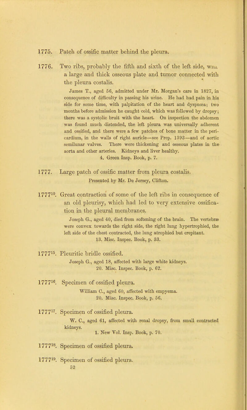 1775. Patch of ossific matter behind the pleura. 1776. Two ribs, probably the fifth and sixth of the left side, win. a large and thick osseous plate and tumor connected with the pleura costaHs. James T., aged 56, admitted imder Mr. Morgan's care in 1827, in consequence of difficulty in passing his urine. He had had pain in his side for some time, with palpitation of the heart and dyspnoea; two months before admission he caught cold, which was followed by dropsy; there was a systolic bruit with the heart. On inspection the abdomen was found much distended, the left pleura was universally adherent and ossified, and there were a few patches of bone matter in the peri- cardium, in the walls of right auricle—see Prep. 1393—and of aortic semilunar valves. There were thickening and osseous plates in the aorta and other arteries. Kidneys and Uver healthy. 4. Green Insp. Book, p. 7. 1777. Large patch of ossific matter from pleura costalis. Presented by Mr. De Jersey, Clifton. 1777^*^. Great contraction of some of the left ribs in consequence of an old pleurisy, which had led to very extensive ossifica- tion in the pleural membranes. Joseph G., aged 40, died from softening of the brain. The vertebrae were convex towards the right side, the right lung hypertrophied, the left side of the chest contracted, the lung atrophied but crepitant. 13. Misc. Inspec. Book, p. 33. 177715, Pleuritic bridle ossified. Joseph G., aged 18, affected with large white kidneys. 20. Misc. Inspec. Book, p. 62. 1777i6_ Specimen of ossified pleura. WUliam C, aged 60, affected with empyema. 20. Misc. Inspec. Book, p. 56. 1777i7_ Specimen of ossified pleura. W. C, aged 61, affected with renal dropsy, from small contracted kidneys. 1. New Vol. Insp. Book, p. 70. 177718, Specimen of ossified pleura. 177719 Specimen of ossified pleura.
