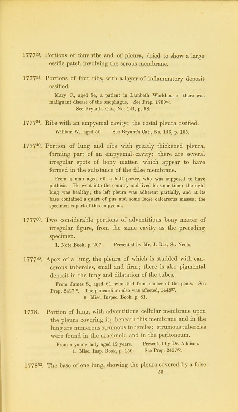 1777^. Portions of four ribs and of pleura, dried to show a large ossific patch involving the serous membrane. 1777^^. Portions of four ribs, with a layer of inflammatory deposit ossified. Mary C, aged 54, a patient in Lambeth Workhouse; there waa malignant disease of the oesophagus. See Prep. 1789*. See Bryant's Cat., No. 124, p. 98. 1777^. Ribs with an empyemal cavity; the costal pleura ossified. William W., aged 60. See Bryant's Cat., No. 146, p. 105. 1777*^. Portion of lung and ribs with greatly thickened pleura, forming part of an empyemal. cavity; there are several irregular spots of bony matter, which appear to have formed in the substance of the false membrane. From a man aged 60, a haU porter, who was supposed to have phthisis. He went into the country and lived for some time; the right lung was healthy; the left pleura was adherent partially, and at its base contained a quart of pus and some loose calcareous masses; the specimen is part of this empyema. 1777®'. Two considerable portions of adventitious bony matter of irregular figui-e, from the same cavity as the preceding specimen. 1. Note Book, p. 207. Presented by Mr. J. Rix, St. Neots. 177780, Apex of a lung, the pleura of which is studded with can- cerous tubercles, small and firm; there is also pigmental deposit in the Itmg and dilatation of the tubes. From James S., aged 61, who died from cancer of the penis. See Prep. 2427*. The pericardium also was affected, 1449^^. 6. Misc. Inspec. Book, p. 81. 1778. Portion of lung, with adventitious cellular membrane upon the pleura covering it; beneath this membrane and in the lung are numerous strumous tubercles; strumous tubercles were found in the arachnoid and in the peritoneum. From a young lady aged 12 years. Presented by Dr. Addison. 1. Misc. Insp. Book, p. 160. See Prep. 2467''. 1778^. The base of one lung, shoiving the plem-a covered by a false 58