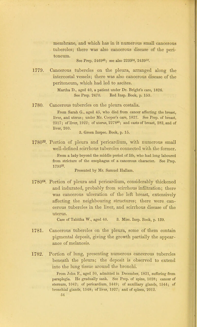 membrane, and which has in it numerous small canceious tubercles; there was also cancerous disease of the peri- toneum. See Prep. 2469«; see also 2239^*, 2439io. 1779. Cancerous tubercles on the pleura, arranged along the intercostal vessels; there was also cancerous disease of the peritoneum, which had led to ascites. Martha D., aged 40, a patient under Dr. Bright's care, 1826. See Prep. 2470. Red Insp. Book, p. 153. 1780. Cancerous tubercles on the pleura costahs. From Sarah G., aged 45, who died from cancer affecting the breast, liver, and uterus; under Mr. Cooper's care, 1827. See Prep, of breast, 2317; of liver, 1922; of uterus, 22 78«; and casts of breast, 282, and of liver, 260. 3. Green Inspec. Book, p. 15. 173032_ Portion of pleura and pericardium, with numerous small well-defined scirrhous tubercles connected with the former. From a lady beyond the middle period of life, who had long laboured from stricture of the oesophagus of a cancerous character. See Prep. 179332. Presented by Mr. Samuel Hallam. 17806*. Portion of pleura and pericardium, considerably thickened and indurated, probably from scirrhous infiltration; there was cancerous ulceration of the left breast, extensively affecting the neighbouring structures; there were can- cerous tubercles in the liver, and scirrhous disease of the uterus. Case of Tabitha W., aged 40. 3. Misc. Insp. Book, p. 139. 1781. Cancerous tubercles on the pleura, some of them contain pigmental deposit, giving the growth partially the appear- ance of melanosis. 1782. Portion of lung, presenting numerous cancerous tubercles beneath the pleura; the deposit is observed to extend into the lung tissue around the bronchi. From John F., aged 30, admitted in December, 1821, suffering from paraplegia. He gradually sank. See Prep, of spine, 1028; cancer of sternum, 1042; of pericardium, 1449; of auxiliarj' glands, 1644; of bronchial glands, 1548; of liver, 1927; and of spleen, 2012.