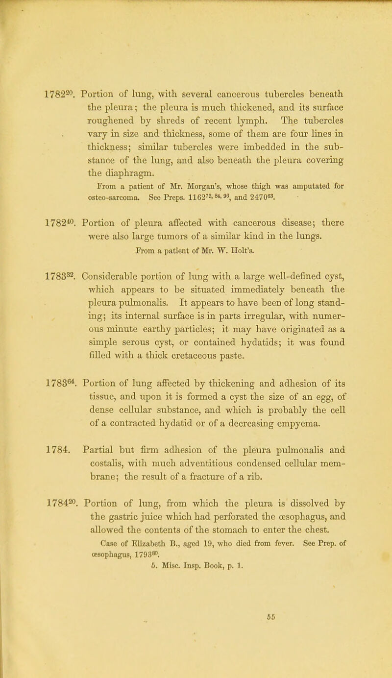 17822^. Portion of lung, with several cancerous tubercles beneath the pleura; the pleura is much thickened, and its surface roughened by shreds of recent lymph. The tubercles vary in size and thickness, some of them are four lines in thickness; similar tubercles were imbedded in the sub- stance of the lung, and also beneath the pleura covering the diaphragm. From a patient of Mr. Morgan's, whose thigh was amputated for osteo-sarcoma. See Preps. 1162.. 9, and 24 7 063. 1782*0. Portion of pleura affected with cancerous disease; there were also large tumors of a similar kind in the lungs. From a patient of Mr. W. Holt's. 1783^^. Considerable portion of lung with a large well-defined cyst, which appears to be situated immediately beneath the pleura pulmonalis. It appears to have been of long stand- ing; its internal surface is in parts irregular, with numer- ous minute earthy particles; it may have originated as a simple serous cyst, or contained hydatids; it Avas found filled with a thick cretaceous paste. 1783^. Portion of lung affected by thickening and adhesion of its tissue, and upon it is formed a cyst the size of an egg, of dense cellular substance, and which is probably the ceU of a contracted hydatid or of a decreasing empyema. 1784. Partial but firm adhesion of the pleiu-a pulmonalis and costalis, with much adventitious condensed cellular mem- brane ; the result of a fracture of a rib. 1784^0. Portion of lung, fi-om which the pleura is dissolved by the gastric jtiice which had perforated the oesophagus, and allowed the contents of the stomach to enter the chest. Case of Elizabeth B., aged 19, who died from fever. See Prep, of oesophagus, 1793^. 6. Misc. Insp. Book, p. 1.