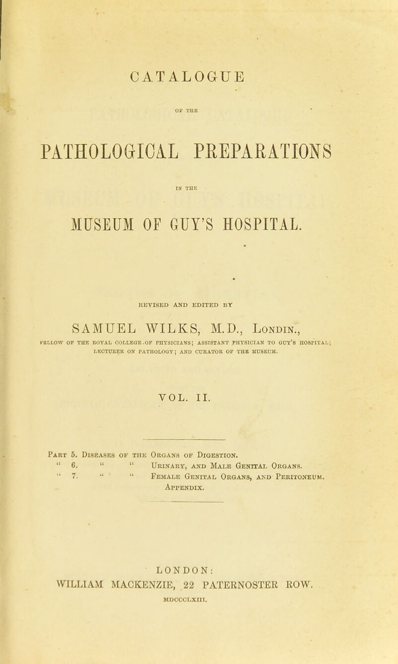 CATALOGUE PATHOLOGICAL PEEPARATIONS MUSEUM OF GUY'S HOSPITAL. REVISED AND EDITED BY SAMUEL WILKS, M.D., Londin., FELLOW OP THE KOYAL COLLEGE.OP PHTSICIAUS; ASSISTANT PHYSICIAN TO GTJY's HOSPITAL; LECT0EER ON PATHOLOGY: AND CUEATOB OP THE HIUBEUM. VOL. II. Part 5. Diseases ov the Organs of Digestion.  6.   Urinary, and Male Genital Organs. 7.   Female Genital Organs, and Peritoneum, Appendix. LON DO N.- WILLI AM MACKENZIE, ,22 PATERNOSTER ROW. MDOCCLXIII.