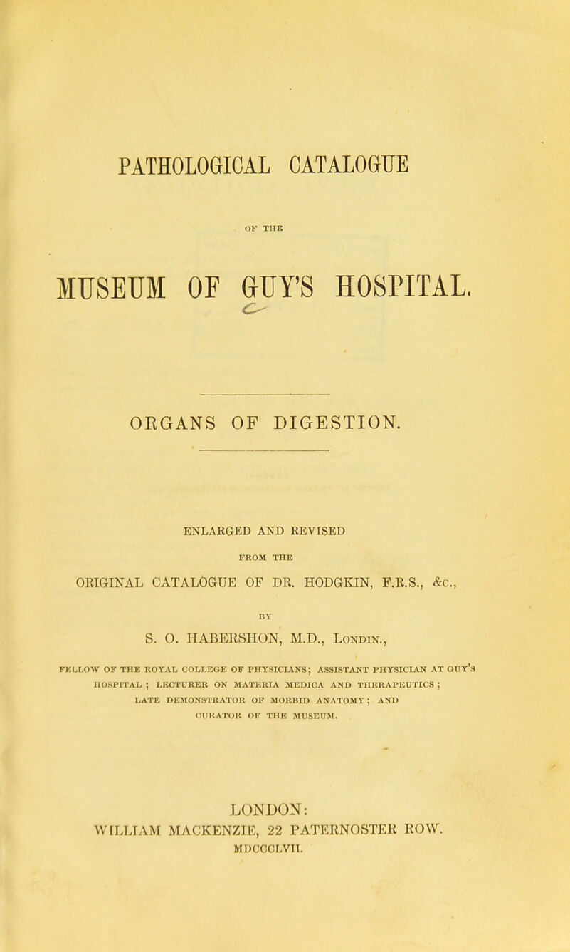 PATHOLOGICAL CATALOGUE OF TUB MUSEUM OF GUY'S HOSPITAL. ORGANS OF DIGESTION. ENLARGED AND REVISED FROM THE ORIGINAL CATALOGUE OF DR. HODGKIN, F.R.S., &c., BY S. O. HABERSHON, M.D., Londin., PlCLt.O-W OK THE ROYAt, COLLEGE OF PHYSICLANS; PHYSICLAN AT OUY's HOSPITAL ; LECTURER ON MATERIA MEDICA AND THERAPEUTICS ; LATE DEMONSTRATOR OP MORBID ANATOMY; AND CURATOR OF THE MUSEUM. LONDON: WILLIAM MACKENZIE, 22 PATERNOSTER ROW. MUCCCLVII.