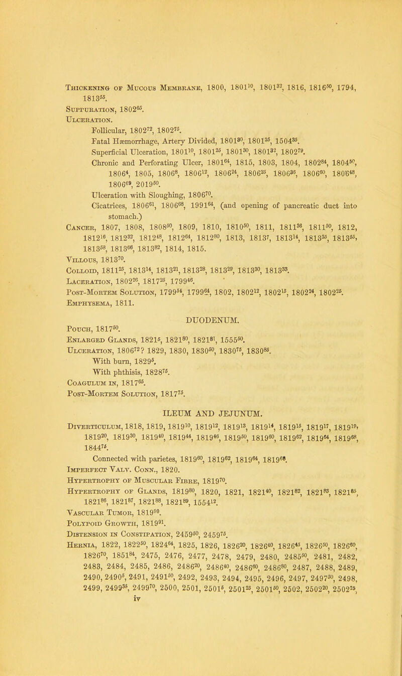 Thickening of Mucous Membkank, 1800, 1801'o, 1801»3 1816, 1816W, 1794, 1813«. SupruKATioN, 18020^. Ulceration. FoUicular, 1802^2^ 1802?. Fatal Hemorrhage, Artery Divided, ISOIS, 180P^, 15043*. Superficial Ulceration, ISOl^, 18012°, igoiso, 180132, 1802^9. Chronic and Perforating Ulcer, 1801«, 1815, 1803, 1804, 180284, uoi^, 1806*, 1805, 18068, 1806>2, 18062* igoe^s, 18063«, 1806«o, 180B« 1806«9 201950. Ulceration with Sloughing, 1806'. Cicatrices, 18066', i806«8 199164, (and opening of pancreatic duct into stomach.) Cancer, 1807, 1808, 1808™, 1809, 1810, 18105, 1811, 181156, isn^o, 1812, 181216, 181232, 1812*8 181264, 18128, 1313, 18I37, iSlS, 18133«, 1813«. 1813«8, I8I.366 181382, 1814, 1815. Villous, 1813™. Colloid, 18112«, 181314 I8I321,181328, ISlS^s, 1813', 1813». Laceration, 180226 18I725, 179946. PosT-MoRTEM Solution, 179954, 179914, 1802, 180212, 18021', 180224, i8022«. Emphysema, 1811. DUODENUM. Pouch, 1817. Enlarged Glands, 1821«, 18218, 18218', 1555W. Ulceration, 1806^2? 1829, 1830, 1830«, 1830, 18308*. With burn, 1829*, With phthisis, 1828. coagulum in, i8i76*. Post-Mortbm Solution, 1817'*. ILEUM AND JEJUNUM, Diverticulum, 1818,1819,1819', I8I912, ISIO, 1819'*, I8I91*, 1819, 1819i»> 18192, 18193, 181940^ I8I944, 181946, 1819*, 18196, I8I962, 181964, I8I968, 1844'*. Connected with parietes, 18196, I8I962, 181964, 1819. Imperfect Valv. Conn., 1820. Hypertrophy of Muscular Fibre, 1819'. Hypertrophy of Glai«ds, 18198, 1820, 1821, 18214, 182182, 18218S, 1821**, 182186, 18218', 182188, 182189, 1564'2. Vascular Tumor, 1819^0. Polypoid Growth, 18199'. Distension in Constipation, 2459*, 2459'*. Hernia, 1822, 1822*, 182464, 1825, 1826, 18262, 182 64, 1826**, 1826*, 182 66, 1826', 185184, 2475, 2476, 2477, 2478, 2479, 2480, 2485*, 2481, 2482, 2483, 2484, 2485, 2486, 24862, 24864, 2486«, 24868, 2487, 2488, 2489, 2490, 2490«, 2491, 2491*, 2492, 2493, 2494, 2495, 2496, 2497, 2497*, 2498, 2499, 2499«, 2499', 2600, 2501, 2501*, 25012*, 2601*, 2502, 25022, 25022*