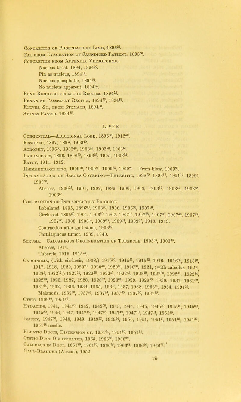 concketion of phosphate of lime, 1893''*. Fat from Evacuation of Jaundiced Paiient, 1893. Concretion from Appendix Vermiformis. Nucleus fecal, 1894, 1894«o. Pin as nucleus, 189412. Nucleus phosphatic, 1894*'. No nucleus apparent, 1894^. Bone Removed from the Rectum, 1894'*. Penknife Passed by Rectum, 1894, 1894*'. Knives, &c., from Stosiach, 1894™. Stones Passed, 1894^*. LIVER. Congenital—^Additional Lobe, 1896*', 1912*. Fissured, 1897, 1898, igOS*. Atrophy, 189680, 1903*0, i903« 1903*, 1903«. Lardaceous, 1896, 189620, 18962« 1905, 19033*. Fatty, 1911, 1912. Hemorrhage into, 19091, 1909™, 19092*, 190926. From blow, 19093. Inflajmmation of Serous Covering—Phlebitic, 1898*, 1898**, 195118 1899*, 1909*0. Abscess, 19002* 1901, 1902, 1899, 1900, 1903, 190316 1903S2, 1903« 190335. Contraction of Inflasdiatoey Product. Lobulated, 1895, 189680, 1903*o, 1906, 1906«o, 190718. Cirrhosed, 1895*, 1904, 1906«o, 1907, 190718,190728^ 19073', 1907« 1907« 1907^0, 1908, 19088*, 19098, 190081, 190962, 1910, 1913. Contraction after gall-stone, 1903**. Cartilaginous tumor, 1939, 1940. Struma. Calcareous Degeneration of Tubercle, 19036*, 19038*. Abscess, 1914. Tubercle, 1915, 19152*. Carcinoma, (with cirrhosis, 1908,) 1915*, 1915*1, 191562 1916, igie^ 1916*0, 1917, 1918, 1920, 192020, 1920*, 19208, 192080, 1921, (with calcidus, 1922 1922*, 192212,) 19222*, 192238, 1922*1, 1922** 1922*8, 192280, 192281, 19228*^ 192290, 1923, 1927, 1928, 192832, 19288*, 1929, 1929*, 1930, 1931, 1931S2 19318* 1932, 1933, 1934, 1935, 1936, 1937, 1938, 1963*, 1964, 199132. Melanosis, 19322, 1937*o, 1937**, 19378, 19378, 193785. Cysts, 1909*, 1951*6. Hydatids, 1941, 1941*, 1942, 1942*o, 1943, 1944, 1945, 194520, 1945*, 19458, 194580, 1946, 1947, 19471*, 194728, 1947*2, 1947', 1947^*, 1555'*. Injury, 1947*8, 1948, 1949, 194932, 194904 1950, 1951, 19516, 195110, 196132, 1951*8 needle. Hepatic Ducts, Distension of, 19518* 195]^ igsiss. Cystic Duct Obliterated, 1965, 1966', 19663*. Calculus in Duct, 16518, 1961*, i960'*, 19668*, 1966', 1966'*.' Oali.-Blai>uer (Absent), 1952.