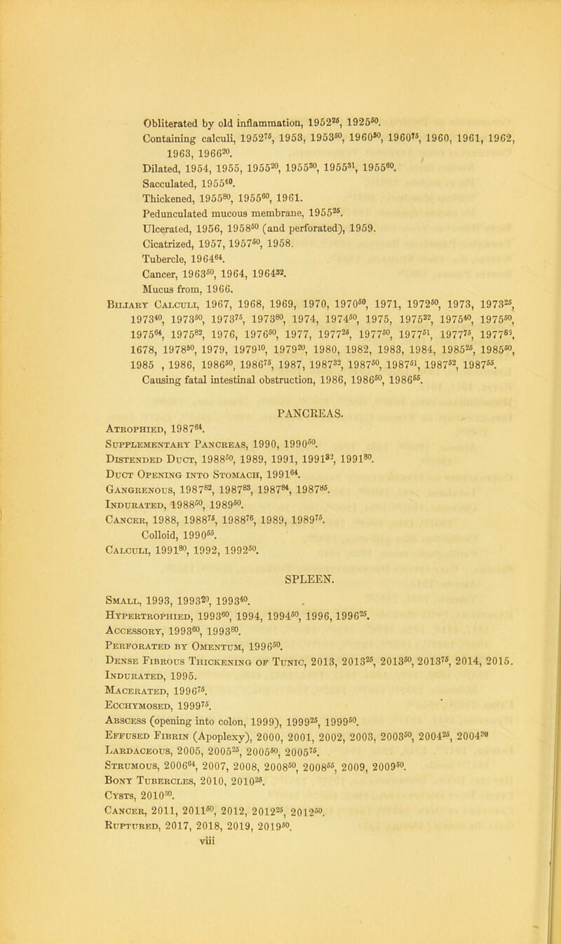 Obliterated by old inflammation, 1952«, 1925M. Containing calculi, 1952, 1953, 19536, 1960'°, I960 1960, 1961, 1962, 1963, 196620. Dilated, 1954, 1955, 195520, 195530^ 195531^ 195560. Sacculated, 1955. Thickened, 195580, 1955^0, 1961. Pedunculated mucous membrane, 1955^*. Ulcerated, 1956, 195860 (and perforated), 1959. Cicatrized, 1957, 1957«o, 1958. Tubercle, 19 646*. Cancer, 196360, 1954, 1964»2. Mucus from, 1966. BiLiABT Calculi, 1967, 1968, 1969, 1970, 197060, 1971^ 1972«o, 1973, 19732* 1973*0, I9736O, 1973'6, 197380, 19 74, 19 7460, 19 75, 19 7 5'^, 1975*0, 197550, 1975«*, 197582, 1976, 1976*0, 1977, 1977^*, 1977*0, 1977*1, 1977'*, 19778\ 1678, 1978S0, 1979, 1979»o, 1979^0, 1980, 1982, 1983, 1984, 19852*, 1985«o, 1985 , 1986, 1986*0, 1986'*, 1987, 1987^2, 1987*0, 1987*', 1987*2, 1987**. Causing fatal intestinal obstruction, 1986, 1986*0, igge**. PANCREAS. Atkophied, 1987^*. SUPPLEMKNTAKY PaNCEBAS, 1990, 1990*0. Distended Duct, 1988*o, 1989, 1991, 1991»^ 199180. Duct Opening into Stosiach, 1991^* Gangrenous, 1987^^ 19878», 1987^*, 19878*. Indurated, 1988*0, 1989*o. Cancer, 1988, 1988, 1988^6, 1989, 1989. Colloid, 1990*6. Calculi, 19918o, 1992, 1992*0. SPLEEN. Small, 1993, 199320, 1993*o. Hypertrophied, 1993«o, 1994, 1994*o, 1996,19962*. Accessory, 1993^0, 1993^0. Perforated by Omentusi, 1996*o. Dense Fibrous Thickening op Tunic, 2013, 20132*, 2013*o, 2013, 2014, 2015. Indurated, 1995. Macerated, 1996. Ecchymosed, 1999. Abscess (opening into colon, 1999), 19992*, 1999*o. Effused Fibrin (Apoplexy), 2 0 0 0, 2 0 01, 2 0 02, 2 0 03, 20 03*0, 2 0 042*, 2 0 04S« Lardaceous, 2005, 2005^*, 2005*o, 2005. Strumous, 2006*, 2007, 2008, 2008*0, 2008**, 2009, 2009*. Bony Tubercles, 2010, 20102*. Cysts, 2010™. Cancer, 2011, 2011*0, 2012, 20122*, 2012*o. Ruptured, 2017, 2018, 2019, 2019*o.