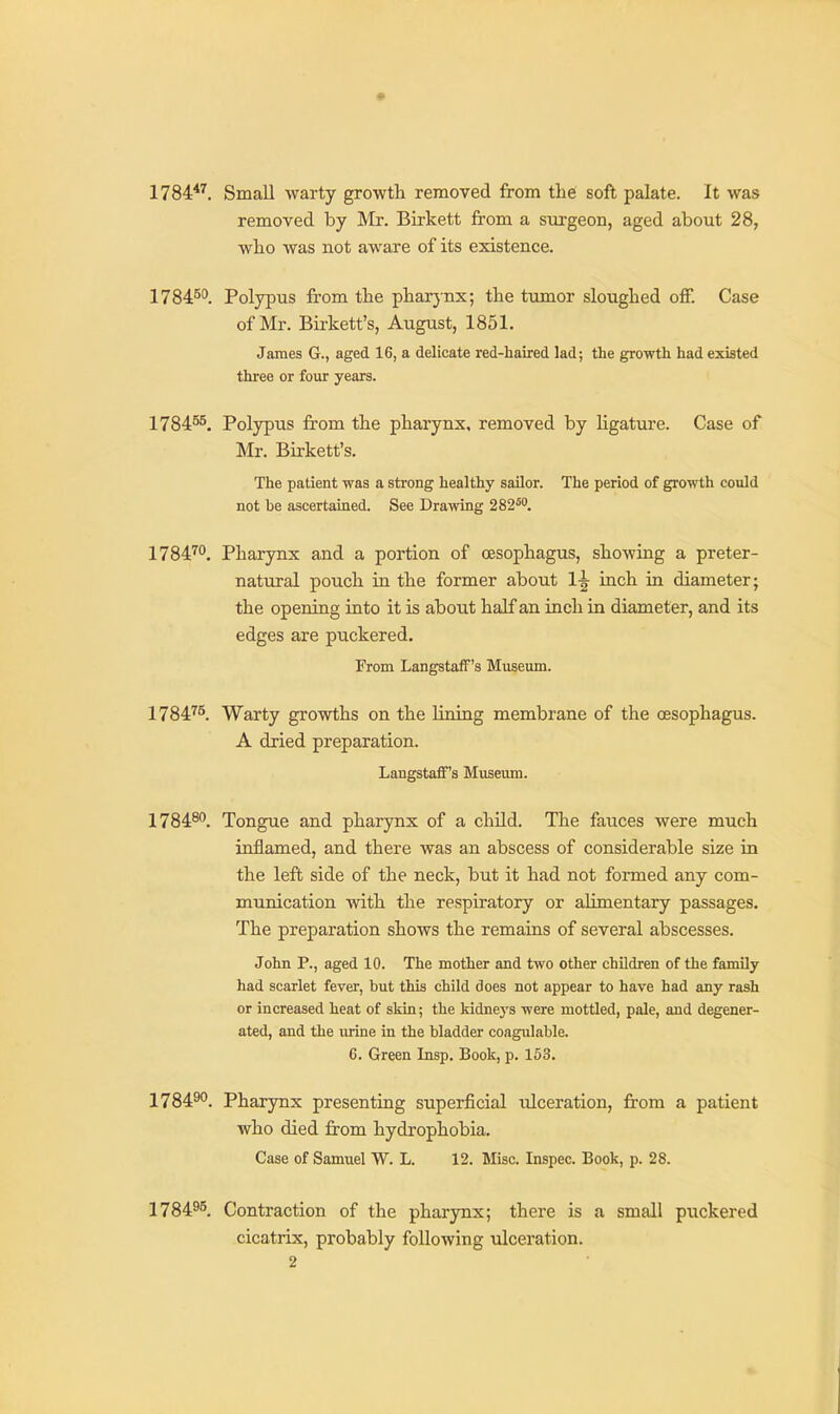 1784*^, Small warty growth removed from tlie soft palate. It was removed by Mr. Birkett from a surgeon, aged about 28, who was not aware of its existence. 1784^°. Polypus from the pliar}-nx; the tumor sloughed off. Case of Mr. Birkett's, August, 1851. James G., aged 16, a delicate red-haired lad; the growth had existed three or four years. 178455, Polypus from the pharynx, removed by Ugature. Case of Mr. Birkett's. The patient was a strong healthy sailor. The period of growth could not be ascertained. See Drawing 282^*. 1784^. Pharynx and a portion of oesophagus, showing a preter- natural pouch in the former about 1^ inch ia diameter; the opening into it is about half an inch in diameter, and its edges are puckered. From Langstaff's Museum. 178475_ Warty growths on the lining membrane of the oesophagus. A dried preparation. Langstaff's Museum. 1784^. Tongue and pharynx of a child. The fauces were much inflamed, and there was an abscess of considerable size ia the left side of the neck, but it had not formed any com- munication with the respiratory or alimentary passages. The preparation shows the remains of several abscesses. John P., aged 10. The mother and two other children of the family had scarlet fever, but this child does not appear to have had any rash or increased heat of skin; the kidnej's were mottled, pale, and degener- ated, and the urine in the bladder coagulable. 6. Green Insp. Book, p. 153. 178490, Pharynx presenting su.perficial ulceration, from a patient who died from hydrophobia. Case of Samuel W. L. 12. Misc. Inspec. Book, p. 28. 1784^5, Contraction of the pharynx; there is a small puckered cicatrix, probably following ulceration.