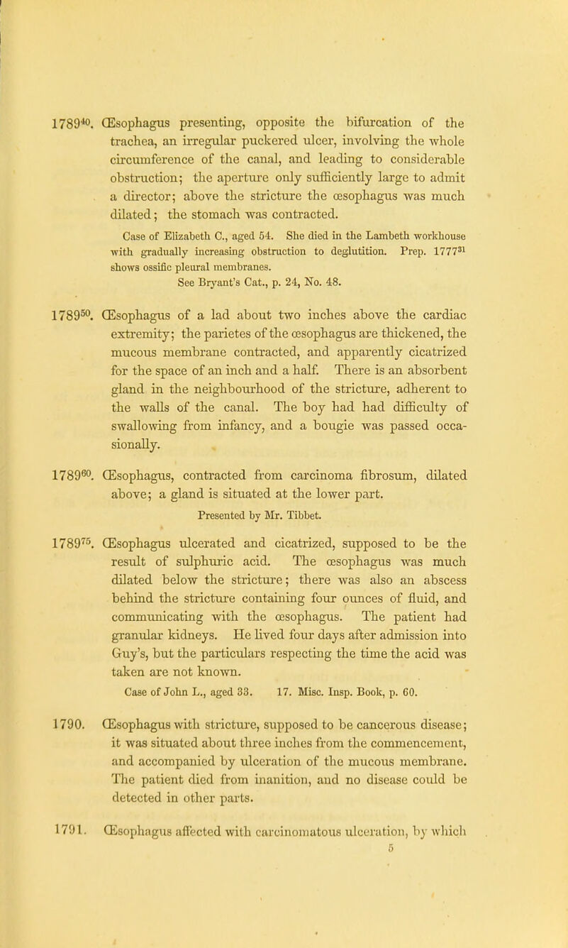 1789*0. (Esophagus presenting, opposite the bifurcation of the trachea, an irregular puckered ulcer, involving the whole circumference of the canal, and leading to considerable obstruction; the apertui'e only sufficiently large to admit . a director; above the stricture the oesophagus was much dilated; the stomach was contracted. Case of Elizabeth C, aged 54. She died in the Lambeth workhouse with gradually increasing obstruction to deglutition. Prep. 1777'' shows ossific pleural membranes. See Bryant's Cat., p. 24, No. 48. 1789^. CEsophagus of a lad about two inches above the cardiac extremity; the parietes of the oesophagus are thickened, the mucous membrane contracted, and apparently cicatrized for the space of an inch and a half. There is an absorbent gland in the neighbourhood of the stricture, adherent to the walls of the canal. The boy had had difficulty of swallowing fi-om infancy, and a boiigie was passed occa- sionally. 1789^°. CEsophagus, contracted fi-om carcinoma fibrosum, dilated above; a gland is situated at the lower part. Presented by Mr. Tibbet. 1789'^^. CEsophagus ulcerated and cicatrized, supposed to be the result of sulphuric acid. The oesophagus was much dilated below the stricture; there was also an abscess behind the strictui'e containing four ounces of fluid, and commimicating with the oesophagus. The patient had granular kidneys. He lived four days after admission into Guy's, but the particidars respecting the time the acid was taken are not known. Case of John L,, aged 33. 17. Misc. Insp. Book, p. 60. 1790. CEsophagus with stricture, supposed to be cancerous disease; it was situated about three inches from the commencement, and accompanied by ulceration of the mucous membrane. The patient died from inanition, and no disease could be detected in other parts. 1791. CEsophagus affected with carcinomatous ulceration, by which