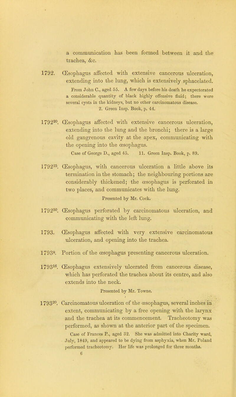 a communication has been formed between it and the trachea, &c. 1792. CEsophagus affected with extensive cancerous ulceration, extending into the lung, which is extensively sphacelated. From John C, aged 55. A few days before his death he expectorated a considerable quantity of black highly offensive fluid; there were several cysts in the kidneys, but no other carcinomatous disease. 2. Green Insp. Book, p. 44. 17922. CEsophagus affected with extensive cancerous ulceration, extending into the lung aud the bronchi; there is a large old gangrenous cavity at the apex, communicating with the opening into the oesophagus. Case of George D., aged 45. 11. Green Insp. Book, p. 89. 179225. CEsophagus, with cancerous ulceration a little above its termination in the stomach; the neighbouring portions are considerably thickened; the oesophagus is perforated in two places, and communicates with the lung. Presented by Mr. Cock. 179250. CEsophagus perforated by carcinomatous ulceration, and communicating with the left lung. 1793. CEsophagus affected vdth very extensive carcinomatous Tilceration, and opening into the trachea. 17938. Portion of the oesophagus presenting cancerous ulceration. 1793^^. CEsophagiis extensively tdcerated from cancerous disease, which has perforated the trachea about its centre, and also extends into the neck. Presented by Mx. Towne. 17932. Carcinomatous ulceration of the oesophagus, several inches in extent, communicating by a free opening with the larynx and the trachea at its commencement. Tracheotomy was performed, as sho^wn at the anterior part of the specimen. Case of Frances P., aged 32. She was admitted into Charity ward, July, 1849, and appeared to be dying from asphyxia, when Mr. Poland performed tracheotomy. Her life was prolonged for three months.