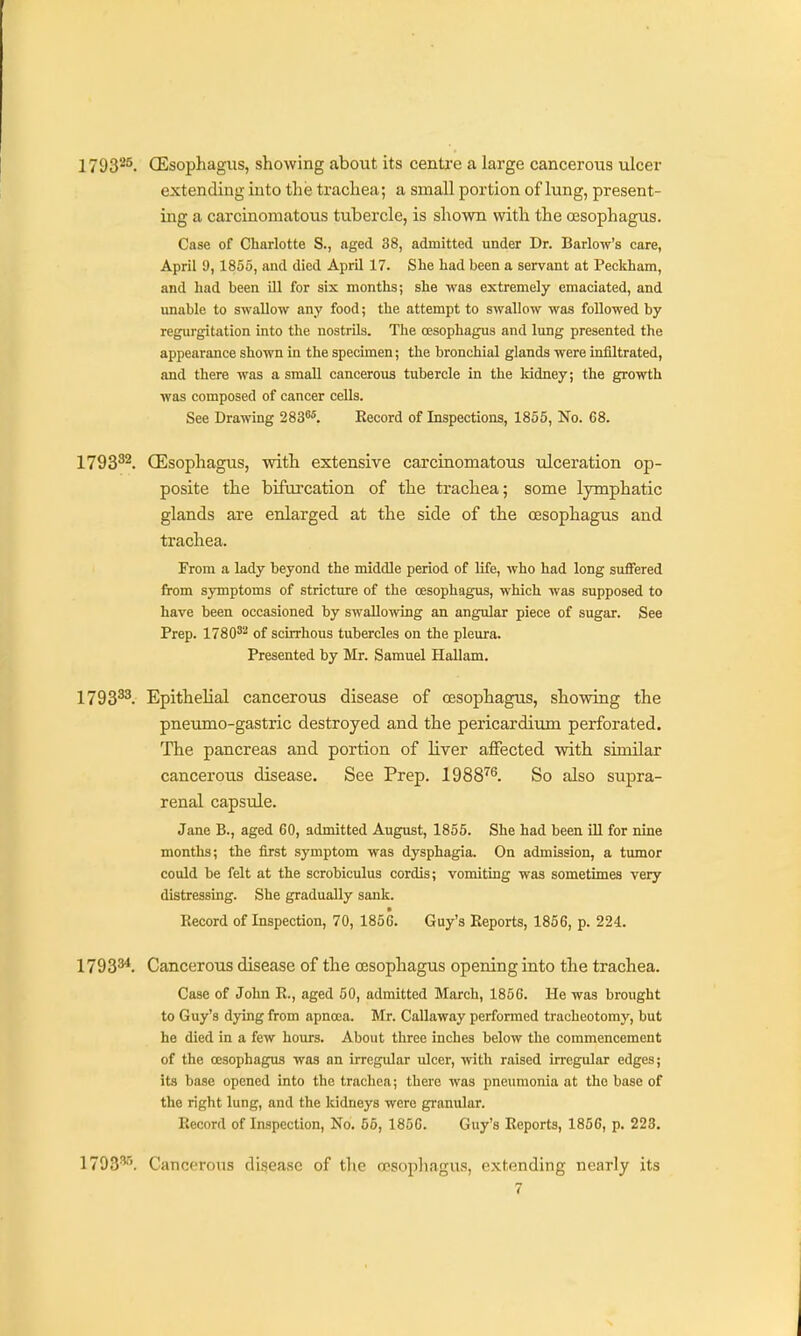 1793*^. CEsophagiis, showing about its centfe a large canceroiis ulcer extending into the trachea; a small portion of lung, present- ing a carcinomatous tubercle, is shown with the oesophagus. Case of Charlotte S., aged 38, admitted under Dr. Barlow's care, April 9,1855, and died April 17. She had been a servant at Peckham, and had been Ul for six months; she was extremely emaciated, and unable to swallow any food; the attempt to swallow was followed by regurgitation into the nostrils. The oesophagus and lung presented the appearance shown in the specimen; the bronchial glands were infiltrated, and there was a small cancerous tubercle in the kidney; the growth was composed of cancer cells. See Drawing 283«5. Record of Inspections, 1855, No. 68. 1793^^. (Esophagus, with extensive carcinomatous ulceration op- posite the bifurcation of the trachea; some lymphatic glands are enlarged at the side of the oesophagus and trachea. From a lady beyond the middle period of life, who had long suffered from symptoms of stricture of the oesophagus, which was supposed to have been occasioned by swallowing an angular piece of sugar. See Prep. 1780^''' of scirrhous tubercles on the pleura. Presented by Mr. Samuel Hallam. 1793^. Epithelial cancerous disease of oesophagus, showing the pneumo-gastric destroyed and the pericardium perforated. The pancreas and portion of liver affected with similar cancerous disease. See Prep. 1988'^^. So also supra- renal capsule. Jane B., aged 60, admitted August, 1855. She had been iU for nine months; the first symptom was dysphagia. On admission, a tumor could be felt at the scrobiculus cordis; vomiting was sometimes very distressing. She gradually sank. Record of Inspection, 70, 1856. Guy's Reports, 1856, p. 224. 1793^. Cancerous disease of the oesophagus opening into the trachea. Case of John R., aged 60, admitted March, 1856. He was brought to Guy's dying from apnoca. Mr. Callaway performed tracheotomy, but he died in a few hours. About three inches below the commencement of the oesophagus was an irregular ulcer, with raised irregular edges; its base opened into the trachea; there was pneumonia at the base of the right lung, and the kidneys were granular. Record of Inspection, No. 55, 1856. Guy's Reports, 1856, p. 223. 1793*'. Cancerous disease of tlie oesophagus, extending nearly its