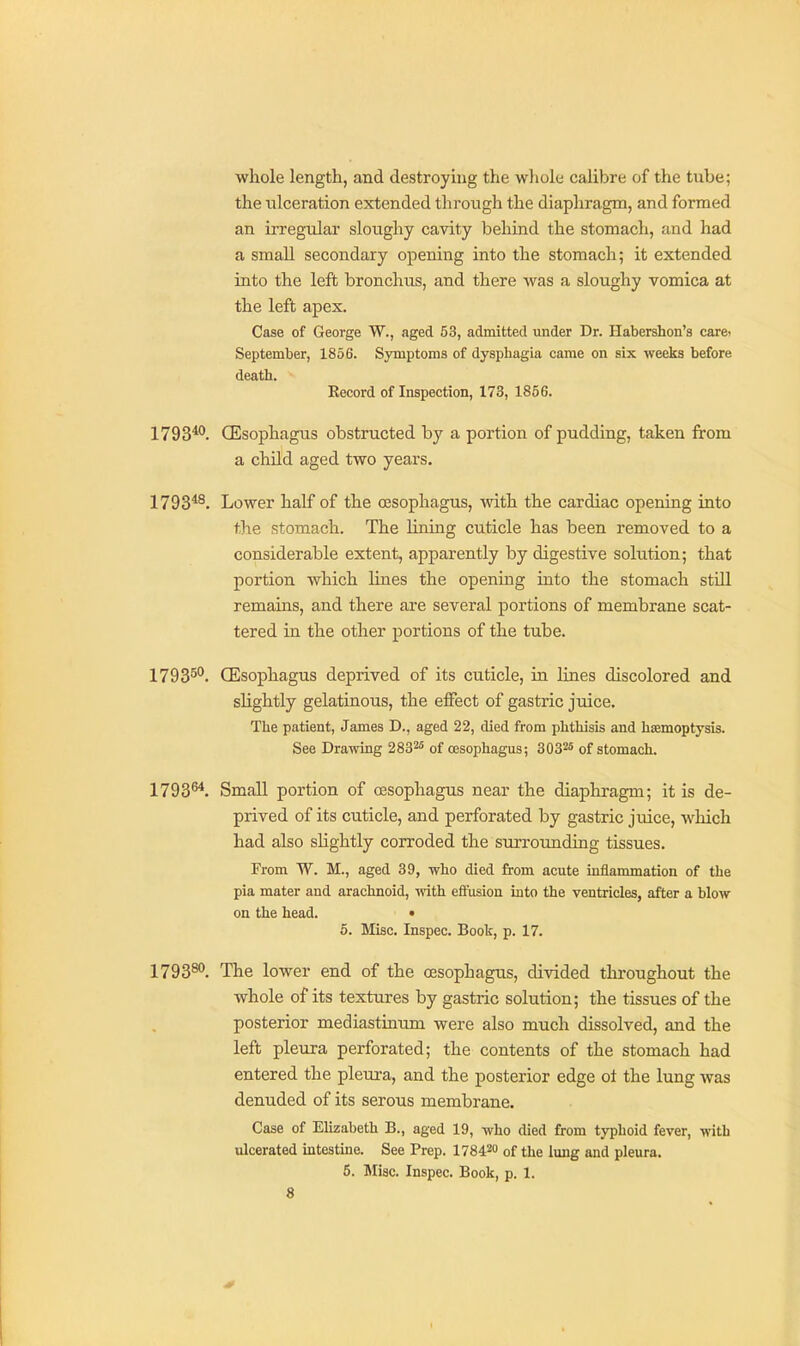 whole length, and destroying the whole calibre of the tube; the ulceration extended through the diaphragm, and formed an irregular sloughy cavity behind the stomach, and had a small secondary opening into the stomach; it extended into the left bronchus, and there was a sloughy vomica at the left apex. Case of George W., aged 53, admitted under Dr. Habershon'a carei September, 1856. Symptoms of dysphagia came on six weeks before death. Record of Inspection, 173, 1866. 1793*°. (Esophagu.s obstructed by a portion of pudding, taken from a child aged two years. 1793*^. Lower half of the oesophagus, with the cardiac opening into the stomach. The lining cuticle has been removed to a considerable extent, apparently by digestive solution; that portion which lines the opening into the stomach stUl remains, and there are several portions of membrane scat- tered in the other portions of the tube. 1793^*^. (Esophagus deprived of its cuticle, in lines discolored and slightly gelatinous, the effect of gastric juice. The patient, James D., aged 22, died from phthisis and hiemoptysis. See Drawing 283^^ of oesophagus; 3032s of stomach. 1793^*. Small portion of oesophagus near the diaphragm; it is de- prived of its cuticle, and perforated by gastric juice, w^hich had also slightly corroded the surrounding tissues. From W. M., aged 39, who died from acute inflammation of the pia mater and arachnoid, mth effusion into the ventricles, after a blow on the head. • 6. Misc. Inspec. Book, p. 17. 1793^. The lower end of the oesophagus, divided throughout the whole of its textures by gastric solution; the tissues of the posterior mediastinum were also much dissolved, and the left pleura perforated; the contents of the stomach had entered the pleura, and the posterior edge ot the lung was denuded of its serous membrane. Case of Elizabeth B., aged 19, who died from typhoid fever, with ulcerated intestine. See Prep. 17842 of the lung and pleura. 5. Misc. Inspec. Book, p. 1.