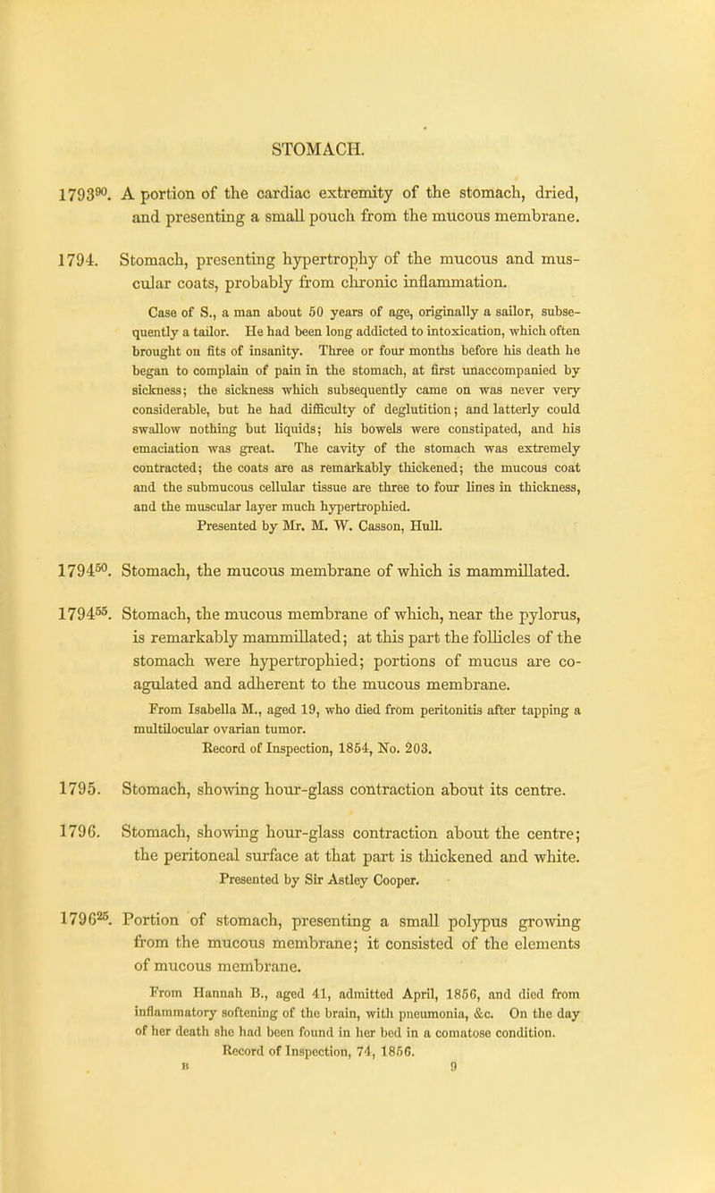 STOMACH. 1793^. A portion of the cardiac extremity of the stomach, dried, and presenting a small pouch from the mucous membrane. 1794. Stomach, presenting hypertrophy of the mucous and mus- cular coats, probably from chronic inflammation. Case of S., a man about 60 years of age, originally a sailor, subse- quently a tailor. He had been long addicted to intoxication, -wMch often brought on fits of insanity. Three or four months before his death he began to complain of pain in the stomach, at first unaccompanied by siclcness; the sickness which subsequently came on was never very considerable, but he had difficulty of deglutition; and latterly could swallow nothing but liquids; his bowels were constipated, and his emaciation was great. The cavity of the stomach was extremely contracted; the coats are as remarkably thickened; the mucous coat and the submucous cellular tissue are three to four lines in thickness, and the muscular layer much hypertrophied. Presented by Mr. M. W. Casson, Hull. 1794^. Stomach, the mucous membrane of which is mammillated. 179455, Stomach, the mucous membrane of which, near the pylorus, is remarkably mammillated; at this part the follicles of the stomach were hypertrophied; portions of mucus are co- agulated and adherent to the mucous membrane. From Isabella M., aged 19, who died from peritonitis after tapping a multilocular ovarian tumor. Eecord of Inspection, 1854, No. 203. 1795. Stomach, showing hour-glass contraction about its centre. 1796. Stomach, showing hour-glass contraction about the centre; the peritoneal surface at that part is thickened and white. Presented by Sir Astley Cooper. 1796^^. Portion of stomach, presenting a small polypus growing from the mucous membrane; it consisted of the elements of mucous membrane. From Hannah B., aged 41, admitted April, 185C, and died from inflammatory softening of the brain, with pneumonia, &o. On the day of her death she had been found in her bed in a comatose condition. Record of Inspection, 74, 1856.