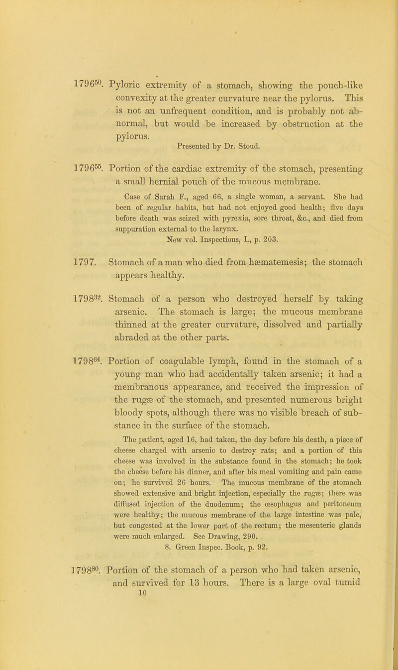1796^. Pyloric extremity of a stomach, showing the pouch-like convexity at the greater ciu'vature near the pylorus. This is not an unfrequent condition, and is probably not ab- normal, but would be increased by obstruction at the pylorus. Presented by Dr. Stoud. 1796^^. Portion of the cardiac extremity of the stomach, presenting a smaU hernial poiich of the mucous membrane. Case of Sarah F., aged 66, a single woman, a servant. She had been of regular habits, but had not enjoyed good health; five days before death was seized with pyrexia, sore throat, &c., and died from suppuration external to the larynx. New vol. Inspections, I., p. 203. 1797. Stomach of a man who died from hsematemesis; the stomach appears healthy. 1798^2. Stomach of a person who destroyed herself by taking arsenic. The stomach is large; the mucous membrane thinned at the greater curvature, dissolved and partially abraded at the other parts. 1798^. Portion of coagulable lymph, found in the stomach of a young man who had accidentally taken arsenic; it had a membranous appearance, and received the impression of the rugEB of the stomach, and presented numerous bright bloody spots, although there was no visible breach of sub- stance in the surface of the stomach. The patient, aged 16, had taken, the day before his death, a piece of cheese charged with arsenic to destroy rats; and a portion of this cheese was involved in the substance found in the stomach; he took the cheese before his dinner, and after his meal vomiting and pain came on; he sunaved 26 hours. The mucous membrane of the stomach showed extensive and bright injection, especially the rugai; there was diffused injection of the duodenum; the oesophagus and peritoneum were healthy; the mucous membrane of the large intestine was pale, but congested at the lower part of the rectum; the mesenteric glands were much enlarged. See Drawing, 290. . 8. Green Inspec. Book, p. 92. 1798®^. Portion of the stomach of a person who had taken arsenic, and survived for 13 hours. There is a large oval tumid