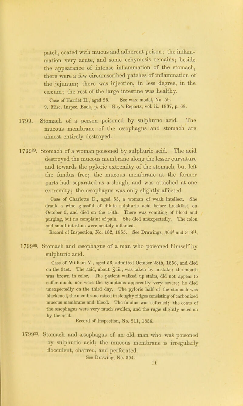 patch, coated with mucus and adherent poison; the inflam- mation very acute, and some echymosis remains; beside the appearance of intense inflammation of the stomach, there were a few circumscribed patches of inflammation of the jejunum; there was injection, in less degree, in the ca3cum; the rest of the large intestine was healthy. Case of Harriet H., aged 25. See wax model, No. 59. 9. Misc. Inspec. Book, p. 45. Guy's Reports, vol. ii., 1837, p. 68. 1799. Stomach of a person poisoned by sulphuric acid. The mucous membrane of the oesophagus and stomach are almost entirely destroyed, 1799^^. Stomach of a woman poisoned by sulphuric acid. The acid destroyed the mucous membrane along the lesser curvature and towards the pyloric extremity of the stomach, but left the fundus free; the mucous membrane at the former parts had separated as a slough, and was attached at one extremity; the cesophagus was only slightly affected. Case of Charlotte D., aged 55, a woman of weak intellect. She drank a wine glassful of dilute sulphuric acid before breakfast, on October 5, and died on the 16th, There was vomiting of blood and purging, but no complaint of pain. She died unexpectedly. The colon and small intestine were acutely inflamed. Record of Inspection, No, 182, 1855. See Drawings, 304« and 318, 179926, Stomach and oesophagus of a man who poisoned himself by sulphuric acid. Case of WiUiam V., aged 56, admitted October 28th, 1856, and died on the 31st. The acid, about 3 iii-i was taken by mistake; the mouth was brown in color. The patient walked up stairs, did not appear to suffer much, nor were the symptoms apparently very severe; he died unexpectedly on the third day. The pyloric half of the stomach was blackened, the membrane raised in sloughy ridges consisting of carbonized mucous membrane and blood. The fundus was softened; the coats of the CESophagus were very much swollen, and the rugaj slightly acted on by the acid. Record of Inspection, No. 211, 1856. 1790'*'^. Stomach and oesophagus of an old man who was poisoned by sulphuric acid; the mucous membrane is irregularly flocculent, charred, and perforated. Sec Drawing, No. 304.