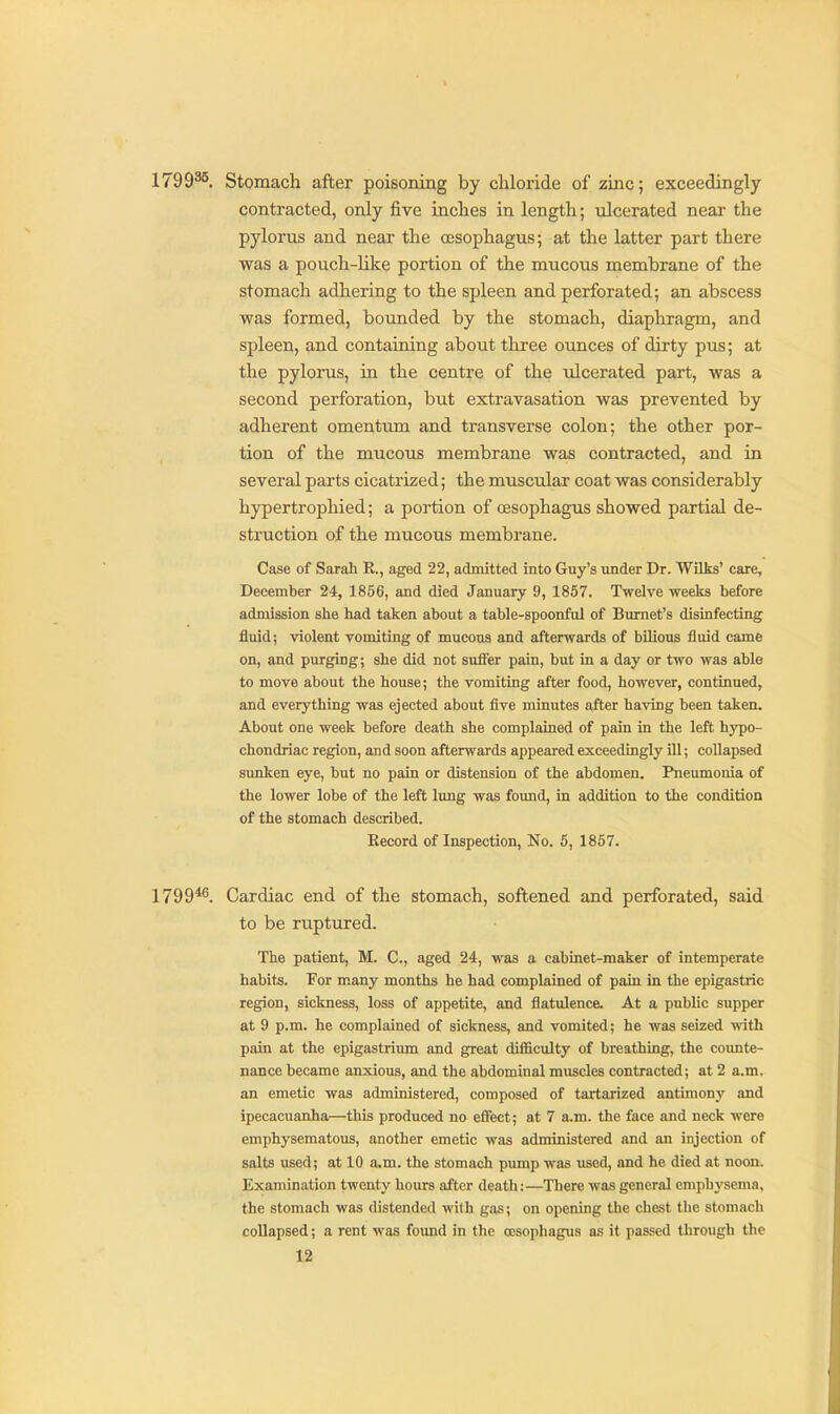 1799^5. Stomach after poisoning by cliloiide of zinc; exceedingly- contracted, only five inclies in length; ulcerated near the pylorus and near the oesophagus; at the latter part there was a pouch-Uke portion of the mucous membrane of the stomach adhering to the spleen and perforated; an abscess was formed, bounded by the stomach, diaphragm, and spleen, and containing about three ounces of dirty pus; at the pylorus, in the centre of the ulcerated part, was a second perforation, but extravasation was prevented by adherent omentiun and transverse colon; the other por- tion of the mucous membrane was contracted, and in several parts cicatrized; the muscular coat was considerably hypertrophied; a portion of oesophagus showed partial de- struction of the mucous membrane. Case of Sarah R., aged 22, admitted into Guy's under Dr. Wilks' care, December 24, 1856, and died January 9, 1857. Twelve weeks before admission slie had taken about a table-spoonfol of Burnet's disinfecting fluid; violent vomiting of mucoua and afterwards of bilious fluid came on, and purging; she did not sufl«r pain, but in a day or two was able to move about the house; the vomiting after food, however, continued, and everything was ejected about five minutes after having been taken. About one week before death she complained of pain in the left hypo- chondriac region, and soon afterwards appeared exceedingly ill; collapsed sunken eye, but no pain or distension of the abdomen. Pneumonia of the lower lobe of the left lung was found, in addition to the condition of the stomach described. Record of Inspection, No. 6, 1857. 1799*^. Cardiac end of the stomach, softened and perforated, said to be ruptured. The patient, M. C, aged 24, was a cabinet-maker of intemperate habits. For many months he had complained of pain in the epigastric region, sickness, loss of appetite, and flatulence. At a public supper at 9 p.m. he complained of sickness, and vomited; he was seized with pain at the epigastrium and great difficulty of breathing, the counte- nance became anxious, and the abdominal muscles contracted; at 2 a.m. an emetic was administered, composed of tartarized antimony and ipecacuanha—this produced no effect; at 7 a.m. the face and neck were emphysematous, another emetic was administered and an injection of salts used; at 10 a.m. the stomach pump was used, and he died at noon. Examination twenty hours after death:—There was general emphysema, the stomach was distended with gas; on opening the chest the stomach collapsed; a rent was found in the oesophagus as it passed through the