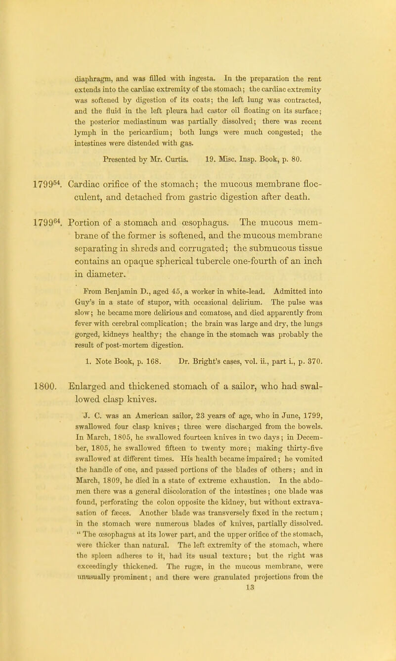 diaphragm, and was filled with ingesta. In the preparation the rent extends into the cardiac extremity of the stomach; the cardiac extremity was softened by digestion of its coats; the left lung was contracted, and the fluid in the left pleura had ci\stor oil floating on its surface; the posterior mediastinum was partially dissolved; there was recent lymph in the pericardium; both lungs were much congested; the intestines were distended with gas. Presented by Mr. Curtis. 19. Misc. Insp. Book, p. 80. 1799^*. Cardiac orifice of the stomach; the mucous membrane floc- culent, and detached from gastric digestion after death. 1799''''. Portion of a stomach and ossophagus. The mucous mem- brane of the former is softened, and the mucous membrane separating in shreds and corrugated; the submucous tissue contains an opaque spherical tubercle one-fourth of an inch in diameter. From Benjamin D., aged 45, a worker in white-lead. Admitted into Guy's in a state of stupor, with occasional delirium. The pulse was slow; he became more delirious and comatose, and died apparently from fever with cerebral complication; the brain was large and dry, the lungs gorged, kidneys healthy; the change in the stomach was probably the result of post-mortem digestion. 1. Note Book, p. 168. Dr. Bright's cases, vol. ii., part i., p. 370. 1800. Enlarged and thickened stomach of a sailor, who had swal- lowed clasp knives. J. C. was an American sailor, 23 years of age, who ia June, 1799, swallowed four clasp knives; tliree were discharged from the bowels. In March, 1805, he swallowed fourteen knives in two days; in Decem- ber, 1805, he swallowed fifteen to twenty more; making thirty-five swallowed at diflerent times. His health became impaired; he vomited the handle of one, and passed portions of the blades of others; and in March, 1809, he died in a state of extreme exhaustion. In the abdo- men there was a general discoloration of the intestines; one blade was found, perforating the colon opposite the kidney, but without extrava- sation of fiEces. Another blade was transversely fixed in the rectum; in the stomach were numerous blades of knives, partially dissolved.  The oesophagus at its lower part, and the upper orifice of the stomach, were thicker than natural. The left extremity of the stomach, where the spleen adheres to it, had its usual texture; but the right was exceedingly thickened. The rugto, in the mucous membrane, were unasually prominent; and there were granulated projections from the