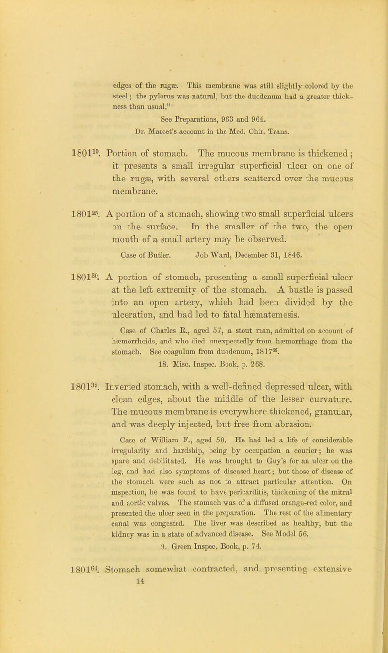 edges of the rugae. This membrane was still slightly colored by tlie steel; the pylorus was natural, but the duodenum had a greater thick- ness than usual. See Preparations, 963 and 964. Dr. Marcet's account in the Med. Chir. Trans. 1801^. Portion of stomach. The mucous membrane is thickened; it presents a small irregular superficial ulcer on one of the rugas, with several others scattered over the mucous membrane. 180125. A portion of a stomach, showing two small superficial ulcers on the surface. In the smaller of the two, the open mouth of a small artery may be observed. Case of Butler. Job Ward, December 31, 1846. 1801^''. A portion of stomach, presenting a smaU superficial ulcer at the left extremity of the stomach. A bustle is passed into an open artery, which had been divided by the ulceration, and had led to fatal hasmatemesis. Case of Charles E., aged 57, a stout man, admitted on account of hajmorrhoids, and who died unexpectedly from hsemorrhage from the stomach. See coagulum from duodenum, 1817^. 18. Misc. Inspec. Book, p. 268. 1801^2. Inverted stomach, with a well-defined depressed ulcer, with clean edges, about the middle of the lesser curvataire. The mucous membrane is everywhere thickened, granular, and was deeply injected, but free from abrasion. Case of WUliam F., aged 50. He had led a life of considerable irregularity and hardship, being by occupation a courier; he was spare and debilitated. He was brought to Guy's for an ulcer on the leg, and had also symptoms of diseased heart; but those of disease of the stomach were such as not to attract particular attention. On inspection, he was found to have pericarditis, thickening of the mitral and aortic valves. The stomach was of a diffused orange-red color, and presented the ulcer seen in the preparation. The rest of the alimentarj' canal was congested. The liver was described as healthy, but the kidney was in a state of advanced disease. See Model 66. 9. Green Inspec. Book, p. 74. 1801^''. Stomach somewhat contracted, and presenting extensive