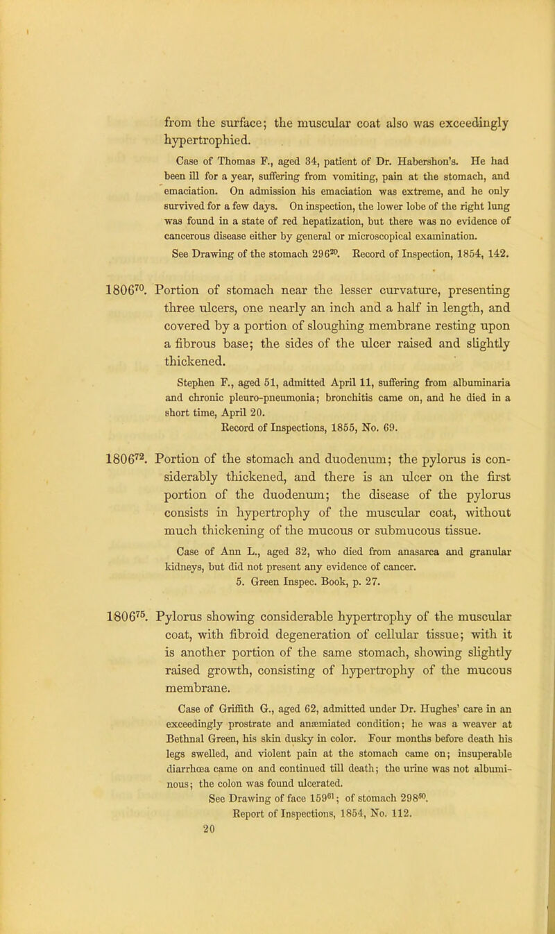 from the surface; the muscular coat also was exceedingly hypertrophied. Case of Thomas F., aged 34, patient of Dr. Habershon's. He had been ill for a year, suffering from vomiting, pain at the stomach, and emaciation. On admission his emaciation was extreme, and he only survived for a few days. On inspection, the lower lobe of the right lung was found in a state of red hepatization, but there was no evidence of cancerous disease either by general or microscopical examination. See Drawing of the stomach 296^. Eecord of Inspection, 1864, 142. 1806'^*'. Portion of stomach near the lesser curvature, presenting three ulcers, one nearly an inch and a half in length, and covered by a portion of sloughing membrane resting upon a fibrous base; the sides of the ulcer raised and slightly thickened. Stephen F., aged 51, admitted April 11, suffering from albuminaria and chronic pleuro-pneumonia; bronchitis came on, and he died in a short time, April 20. Record of Inspections, 1855, No. 69. 1806''^. Portion of the stomach and duodenum; the pylorus is con- siderably thickened, and there is an ulcer on the first portion of the duodenum; the disease of the pylorus consists in hypertrophy of the muscular coat, without much thickening of the mucous or submucous tissue. Case of Ann L., aged 32, who died from anasarca and granular kidneys, but did not present any evidence of cancer. 5. Green Inspec. Book, p. 27. 1806''^. Pylorus showing considerable hypertrophy of the muscular coat, with fibroid degeneration of cellular tissue; with it is another portion of the same stomach, showing shghtly raised growth, consisting of hypertrophy of the mucous membrane. Case of Griffith G., aged 62, admitted under Dr. Hughes' care in an exceedingly prostrate and ansemiated condition; he was a weaver at Bethnal Green, his skin dusky in color. Four months before death his legs swelled, and violent pain at the stomach came on; insuperable diarrhoea came on and continued tUl death; the urine was not albumi- nous; the colon was found ulcerated. Sec Drawing of face ISO'; of stomach 298™. Report of Inspections, 1854, No. 112.