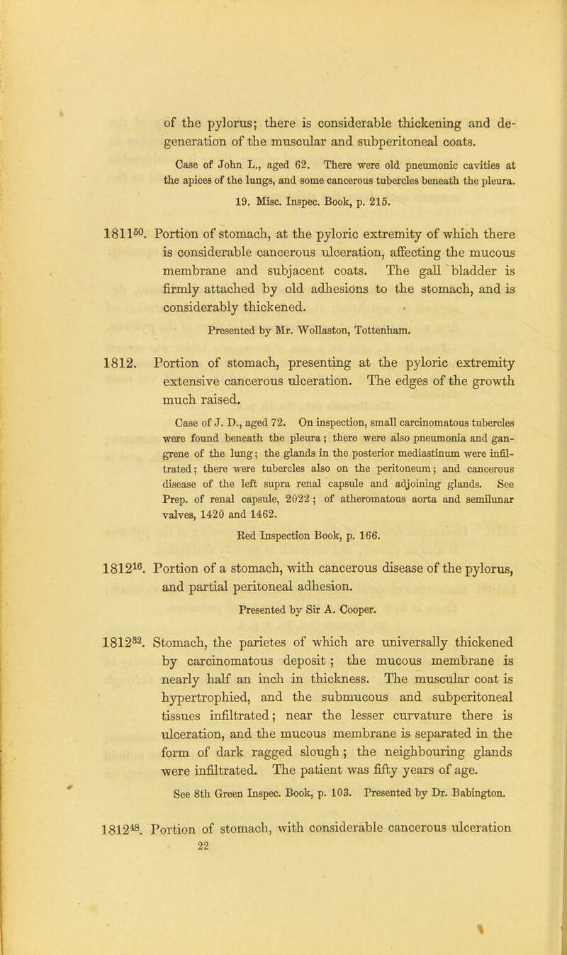 of the pyloras; there is considerable tliickening and de- generation of the muscular and subperitoneal coats. Case of John L., aged 62. There were old pneumonic cavities at the apices of the lungs, and some cancerous tubercles beneath the pleura. 19. Misc. Inspec. Book, p. 215. 1811^^. Portion of stomach, at the pyloric extremity of which there is considerable cancerous ulceration, affecting the mucous membrane and subjacent coats. The gall bladder is firmly attached by old adhesions to the stomach, and is considerably thickened. Presented by Mr. Wollaston, Tottenham. 1812. Portion of stomach, presenting at the pyloric extremity extensive cancerous ulceration. The edges of the growth much raised. Case of J. D., aged 72. On inspection, small carcinomatous tubercles were found beneath the pleura; there were also pneumonia and gan- grene of the lung; the glands in the posterior mediastinum were infil- trated; there were tubercles also on the peritoneum; and cancerous disease of the left supra renal capsule and adjoining glands. See Prep, of renal capsule, 2022 ; of atheromatous aorta and semilimar valves, 1420 and 1462. Ked Inspection Book, p. 166. 1812^^. Portion of a stomach, with cancerous disease of the pylorus, and partial peritoneal adhesion. Presented by Sir A. Cooper. 1812^2. Stomach, the parietes of which are universally thickened by carcinomatous deposit ; the mucous membrane is nearly half an inch in thickness. The muscular coat is hypertrophied, and the submucous and subperitoneal tissues infiltrated; near the lesser curvature there is ulceration, and the mucous membrane is separated in the form of dark ragged slough; the neighbouring glands were infiltrated. The patient was fifty years of age. See 8th Green Inspec. Boole, p. 103. Presented by Dr. Babington. 1812*8. Portion of stomach, with considerable cancerous ulceration