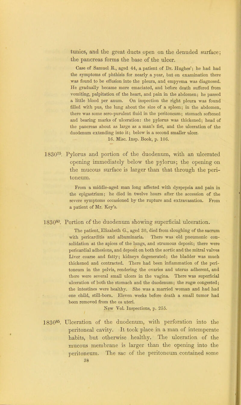 tunics, and tlie great ducts open on the denuded siirface; the pancreas forms the base of the ulcer. Case of Samuel R., aged 44, a patient of Dr. Hughes'; he had had the symptoms of phthisis for nearly a year, but on examination there was found to be effusion into the pleura, and empyema was diagnosed. He gradually became more emaciated, and before death suffered from vomiting, palpitation of the heart, and pain in the abdomen; he passed a little blood per anum. On inspection the right pleura was found filled with pus, the lung about the size of a spleen; in the abdomen, there was some sero-purulent fluid in the peritoneum; stomach softened and bearing marks of ulceration: the pylorus was thickened; head of the pancreas about as large as a man's fist, and the ulceration of the duodenum extending into it; below is a second smaller ulcer. 16. Misc. Insp. Book, p. 106. 1830^^. Pylorus and portion of the duodenum, with an ulcerated opening immediately below the pylorus; the opening on the mucous surface is larger than that through the peri- toneum. From a middle-aged man long affected with dyspepsia and pain in the epigastrium; he died in twelve hours after the accession of the severe symptoms occasioned by the rupture and extravasation. From a patient of Mr. Key's. 1830^. Portion of the duodenum showing superficial ulceration. The patient, Elizabeth G., aged 30, died from sloughing of the sacrum with pericarditis and albimiinaria. There was old pneumonic con- solidation at the apices of the lungs, and strumous deposit; there were pericardial adhesions, and deposit on both the aortic and the mitral valves Liver coarse and fatty; kidneys degenerated; the bladder was much thickened and contracted. There had been inflammation of the peri- toneum in the pelvis, rendering the ovaries and utenis adherent, and there were several small ulcers in the vagina. There was superficial ulceration of both the stomach and the duodenum; the rugffi congested; the intestines were healthy. She was a married woman and had had one child, still-bom. Eleven weeks before death a small tumor had been removed from the os uteri. New Vol. Inspections, p. 256. 1830^. Ulceration of the duodenum, with perforation into the peritoneal cavity. It took place in a man of intemperate habits, but otherwise healthy. The ulceration of the mucous membrane is larger than the opening into the peritoneum. The sac of the peritoneum contained some