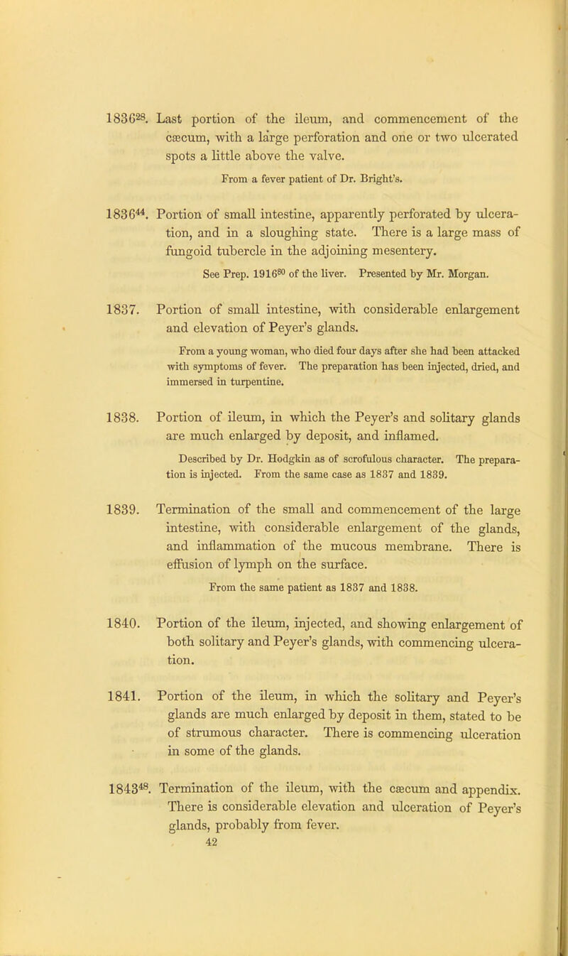 183628. Last portion of the ileum, and commencement of the ca3cum, with a large perforation and one or two ulcerated spots a little above the valve. From a fever patient of Dr. Bright's. 1836^. Portion of small intestine, apparently perforated by ulcera- tion, and in a sloughing state. There is a large mass of fungoid tubercle in the adjoining mesentery. See Prep. 1916™ of the liver. Presented by Mr. Morgan. 1837. Portion of small intestine, with considerable enlargement and elevation of Peyer's glands. From a young woman, who died four days after she had been attacked with symptoms of fever. The preparation has been injected, dried, and immersed in turpentine. 1838. Portion of ileum, in which the Peyer's and solitary glands are much enlarged by deposit, and inflamed. Described by Dr. HodgkLn as of scrofulous character. The prepara- tion is injected. From the same case as 1837 and 1839. 1839. Termination of the small and commencement of the large intestine, with considerable enlargement of the glands, and inflammation of the mucous membrane. There is eflusion of lymph on the surface. From the same patient as 1837 and 1838. 1840. Portion of the ileum, injected, and showing enlargement of both solitary and Peyer's glands, with commencing idcera- tion. 1841. Portion of the ileum, in which the solitary and Peyer's glands are much enlarged by deposit in them, stated to be of strumous character. There is commencing ulceration in some of the glands. 1843*^. Termination of the ileum, with the cacum and appendix. There is considerable elevation and ulceration of Peyer's glands, probably from fever,