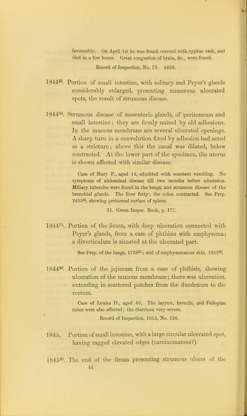 favourably. On April 1st he was found covered with typhus rash, and died in a few hours. Great congestion of brain, &c., were found. Eecord of Inspection, No. 73. 1856. 1844^^ Portion of small intestine, witli solitary and Peyer's glands considerably enlarged, presenting numerous ulcerated spots, the result of strumous disease. 1844^. Strumous disease of mesenteric glands, of peritoneum and small intestine ; tliey are firmly united by old adhesions. In the mucous membrane are several ulcerated openings. A shai-p turn in a convolution fixed by adliesion had acted as a stricture; above this the canal was dilated, below contracted. At the lower part of the specimen, the uterus is shown affected with similar disease. Case of Marj' P., aged 14, admitted with constant vomiting. No symptoms of abdominal disease till two months before admission. Miliary tubercles were found in the lungs, and strumous disease of the bronchial glands. The liver fatty; the colon contracted. See Prep. 2453^5, showing peritoneal surface of spleen. 11. Green Inspec. Book, p. 177. 1844^^. Portion of the ileum, with deep ulceration connected with Peyer's glands, from a case of phthisis with emphysema; a diverticulum is situated at the ulcerated part. See Prep, of the lungs, 1738^^; and of emphysematous skin, 1652^. 1844®'. Portion of the jejunum fi'om a case of phtliisis, shoAving ulceration of the mucous membrane; there was ulceration, extending in scattered patches from the duodenum to the rectum. Case of Louisa D., aged 40. The larynx, bronchi, and Fallopian tubes were also affected; the diarrhcEa very severe. Record of Inspection, 1855, No. 126. 1845. Portion of small intestine, with a large circular ulcerated spot, having ragged elevated edges (carcinomatous?) 18452'^. The end of the ileum presenting strumous ulcers of the