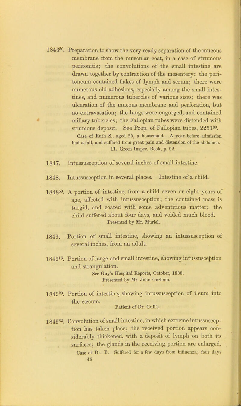 1846^. Preparation to show the very ready separation of the mucous membrane from the muscular coat, in a case of strumous peritonitis; the convolutions of the small intestine are drawn together by contraction of the mesentery; the peri- toneum contained flakes of Ijrmph and serum; there were numerous old adhesions, especially among the small intes- tines, and numerous tubercles of various sizes; there was ulceration of the mucous membrane and perforation, but no extravasation; the lungs were engorged, and contained miliary tubercles; the Fallopian tubes were distended with strumous deposit. See Prep, of Fallopian tubes, 2251^. Case of Ruth S., aged 25, a housemaid. A year before admission had a fall, and suffered from great pain and distension of the abdomen. 11. Green Inspec. Book, p. 92. 1847. Intussusception of several inches of small intestine. 1848. Intussusception in several places. Intestine of a child. 1848^. A portion of intestine, from a child seven or eight years of age, affected with intussusception; the contained mass is turgid, and coated with some adventitious matter; the child suffered about four days, and voided much blood. Presented by Mr. Muriel. 1849. Portion of small intestine, shovring an intussusception of several inches, from an adult. 1849^^. Portion of large and small intestine, showing intussusception and strangulation. See Guy's Hospital Reports, October, 1838. Presented by Mr. John Gorham. 1849^°. Portion of intestine, showing intussusception of ileum into the caecum. Patient of Dr. Gull's. 1849^^. Convolution of smaU intestine, in which extreme intussuscep- tion has taken place; the received portion appears con- siderably thickened, with a deposit of Ijrmph on both its surfaces; the glands in the receiving portion axe enlarged. Case of Dr. B. Suffered for a few days from influenza; four days