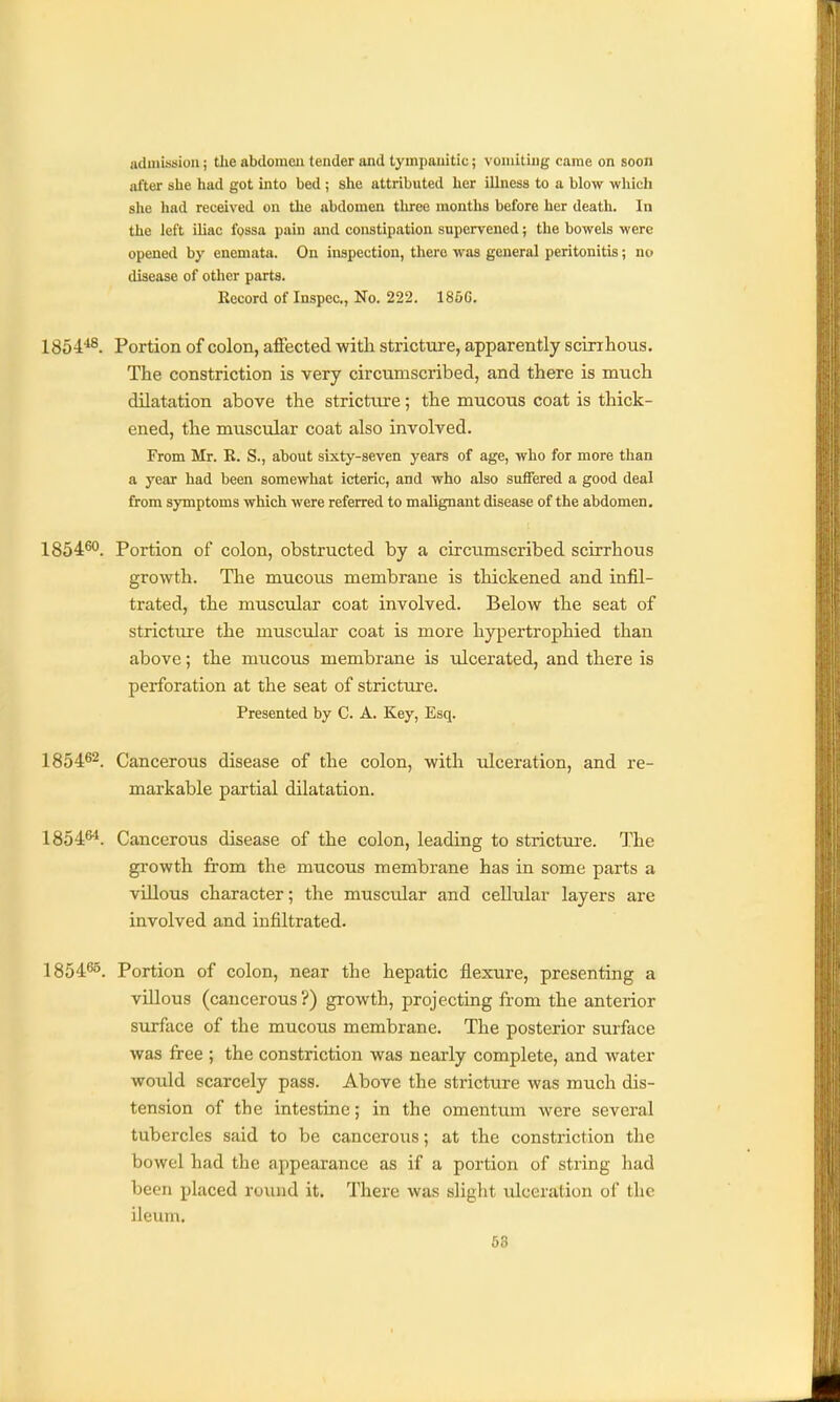 aduiission; the abdomeji tender and tympanitic; vomiting came on soon after she had got into bed ; she attributed her illness to a blow which she had received on the abdomen tliree months before her death. In the left iliac fossa pain and constipation supervened; the bowels were opened by eneniata. On inspection, there was general peritonitis; no disease of other parts. Record of Inspec, No. 222. 186G. 1854'*8, Portion of colon, affected with stricture, apparently scirihous. The constriction is very circumscribed, and there is much dilatation above the stricture; the mucous coat is thick- ened, the muscular coat also involved. From Mr. R. S., about sixty-seven years of age, who for more than a year had been somewhat icteric, and who also suffered a good deal from symptoms which were referred to malignant disease of the abdomen. 1854^. Portion of colon, obstructed by a circumscribed scirrhous growth. The mucou.s membrane is thickened and infil- trated, the muscular coat involved. Below the seat of strictiure the muscidar coat is more hypertrophied than above; the mucous membrane is ulcerated, and there is perforation at the seat of stricture. Presented by C. A. Key, Esq. 1854^2. Cancerous disease of the colon, with idceration, and re- markable partial dilatation. 1854^. Cancerous disease of the colon, leading to strictm-e. The growth from the mucous membrane has in some parts a villous character; the muscular and cellular layers are involved and infiltrated. 1854^5_ Portion of colon, near the hepatic flexure, presenting a villous (cancerous?) growth, projecting from the anterior surface of the mucous membrane. The posterior surface was free ; the constriction was nearly complete, and water would scarcely pass. Above the stricture was much dis- tension of the intestine; in the omentvun were several tubercles said to be cancerous; at the constriction the bowel had the appearance as if a portion of string had been placed round it. There was slight ulceration of the ileum.