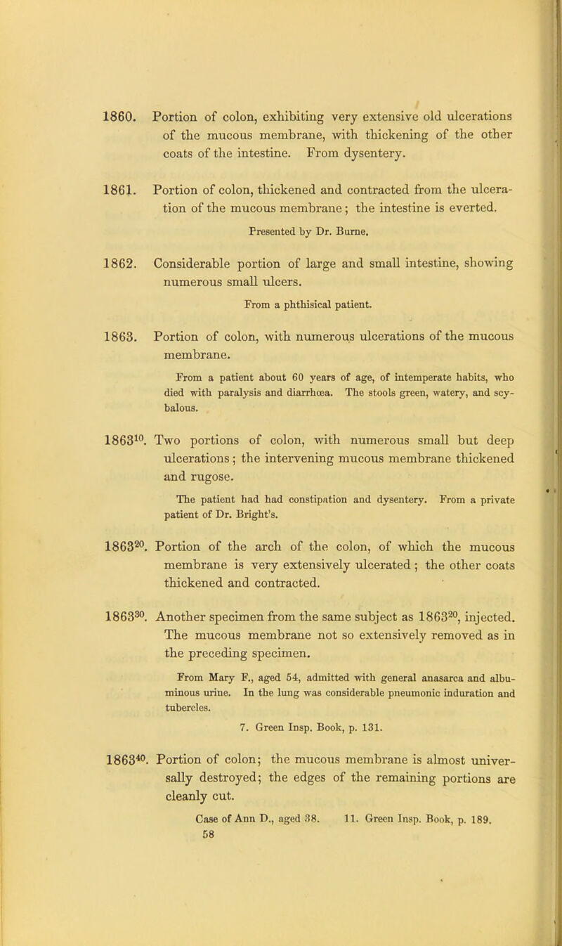 1860. Portion of colon, exhibiting very extensive old ulcerations of the mucous membrane, with thickening of the other coats of the intestine. From dysentery. 1861. Portion of colon, thickened and contracted from the ulcera- tion of the mucous membrane; the intestine is everted. Presented by Dr. Bume. 1862. Considerable portion of large and small intestine, showing numerous small ulcers. From a phthisical patient. 1863. Portion of colon, with numerous ulcerations of the mucous membrane. From a patient about 60 years of age, of intemperate habits, who died with paralysis and diarrhoea. The stools green, watery, and scy- balous. 1863^. Two portions of colon, with numerous small but deep ulcerations; the intervening mucous membrane thickened and rugose. The patient had had constipation and dysentery. From a private patient of Dr. Bright's. 1863™. Portion of the arch of the colon, of which the mucous membrane is very extensively ulcerated ; the other coats thickened and contracted. 1863^. Another specimen from the same subject as 1863™, injected. The mucous membrane not so extensively removed as in the preceding specimen. From Mary F., aged 64, admitted with general anasarca and albu- minous urine. In the lung was considerable pneumonic induration and tubercles. 7. Green Insp. Book, p. 131. 1863*'. Portion of colon; the mucous membrane is almost imiver- sally destroyed; the edges of the remaining portions are cleanly cut. Case of Ann D., aged 38. 11. Green Insp. Book, p. 189.