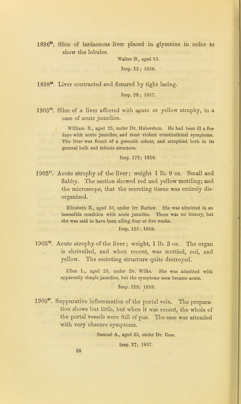 1896**. Slice of lardaceous liver placed in glycerine in order to show the lobules. Walter B., aged 13. Insp. 12; 1858. 1898**. Liver contracted and fissured by tight lacing. Insp. 28; 1867. 1903'°. Slice of a liver affected with acute or yellow atrophy, in a case of acute jaundice. William B., aged 25, under Dr. Habershon. He had been ill a few days -with acute jaundice, and most violent constitutional symptoms. The liver was found of a greenish colour, and atrophied both in its general bulk and minute structure. Insp. 172; 1858. 1903. Acute atrophy of the liver; weight 1 lb. 9 oz. Small and flabby. The section showed red and yellow motthng; and the microscope, that the secreting tissue was entirely dis- organized. Elizabeth B., aged 30, under Dr. Barlow. She was admitted in an insensible condition with acute jaundice. There was no history, but she was said to have been ailing four or five weeks. Insp. 125; 1859. 1903'*. Acute atrophy of the liver; weight, 1 lb. 3 oz. The organ is shrivelled, and when recent, was mottled, red, and yellow. The secreting structure quite destroyed. Ellen L., aged 23, under Dr. Wilks. She was admitted with apparently simple jaundice, but the symptoms soon became acute. Insp. 123; 1869. 1903*^. Suppurative inflammation of the portal vein. The prepara- tion shows but little, but when it was recent, the whole of the portal vessels were full of pus. The case was attended with very obscure symptoms. Samuel A., aged 35, under Dr. Rees. Insp. 27; 1857.